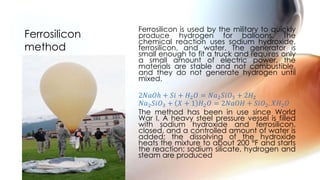 Ferrosilicon is used by the military to quickly
produce hydrogen for balloons. The
chemical reaction uses sodium hydroxide,
ferrosilicon, and water. The generator is
small enough to fit a truck and requires only
a small amount of electric power, the
materials are stable and not combustible,
and they do not generate hydrogen until
mixed.
2𝑁𝑎𝑂ℎ + 𝑆𝑖 + 𝐻2 𝑂 = 𝑁𝑎2 𝑆𝑖𝑂3 + 2𝐻2
𝑁𝑎2 𝑆𝑖𝑂3 + 𝑋 + 1 𝐻2 𝑂 = 2𝑁𝑎𝑂𝐻 + 𝑆𝑖𝑂2. 𝑋𝐻2 𝑂
The method has been in use since World
War I. A heavy steel pressure vessel is filled
with sodium hydroxide and ferrosilicon,
closed, and a controlled amount of water is
added; the dissolving of the hydroxide
heats the mixture to about 200 °F and starts
the reaction; sodium silicate, hydrogen and
steam are produced
Ferrosilicon
method
 