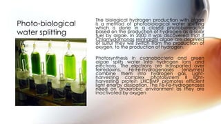The biological hydrogen production with algae
is a method of photobiological water splitting
which is done in a closed photobioreactor
based on the production of hydrogen as a solar
fuel by algae. In 2000 it was discovered that if
Chlamydomonas reinhardtii algae are deprived
of sulfur they will switch from the production of
oxygen, to the production of hydrogen.
Photosynthesis in cyanobacteria and green
algae splits water into hydrogen ions and
electrons. The electrons are transported over
ferredoxins. Fe-Fe-hydrogenases (enzymes)
combine them into hydrogen gas. Light-
harvesting complex photosystem II light-
harvesting protein LHCBM9 promotes efficient
light energy dissipation. The Fe-Fe-hydrogenases
need an anaerobic environment as they are
inactivated by oxygen
Photo-biological
water splitting
 