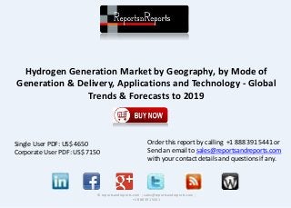 Hydrogen Generation Market by Geography, by Mode of 
Generation & Delivery, Applications and Technology - Global 
Trends & Forecasts to 2019 
© reportsandreports.com ; sales@reportsandreports.com ; 
+1 888 391 5441 
Single User PDF: US$ 4650 
Corporate User PDF: US$ 7150 
Order this report by calling +1 888 391 5441 or 
Send an email to sales@reportsandreports.com 
with your contact details and questions if any. 
 