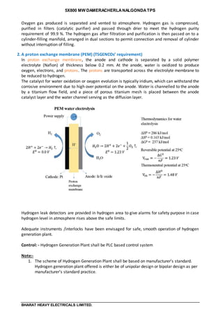 5X800 MW DAMERACHERLANALGONDATPS
BHARAT HEAVY ELECTRICALS LIMITED.
Oxygen gas produced is separated and vented to atmosphere. Hydrogen gas is compressed,
purified in filters (catalytic purifier) and passed through drier to meet the hydrogen purity
requirement of 99.9 %. The hydrogen gas after filtration and purification is then passed on to a
cylinder-filling manifold, arranged in dual sections to permit connection and removal of cylinder
without interruption of filling.
2. A proton exchange membrane (PEM) (TSGENCOs’ requirement)
In proton exchange membrane, the anode and cathode is separated by a solid polymer
electrolyte (Nafion) of thickness below 0.2 mm. At the anode, water is oxidized to produce
oxygen, electrons, and protons. The protons are transported across the electrolyte membrane to
be reduced to hydrogen.
The catalyst for water oxidation or oxygen evolution is typically iridium, which can withstand the
corrosive environment due to high over potential on the anode. Water is channelled to the anode
by a titanium flow field, and a piece of porous titanium mesh is placed between the anode
catalyst layer and the water channel serving as the diffusion layer.
Hydrogen leak detectors are provided in hydrogen area to give alarms for safety purpose in case
hydrogen level in atmosphere rises above the safe limits.
Adequate instruments /interlocks have been envisaged for safe, smooth operation of hydrogen
generation plant.
Control: - Hydrogen Generation Plant shall be PLC based control system
Note:-
1. The scheme of Hydrogen Generation Plant shall be based on manufacturer’s standard.
Hydrogen generation plant offered is either be of unipolar design or bipolar design as per
manufacturer’s standard practice.
 