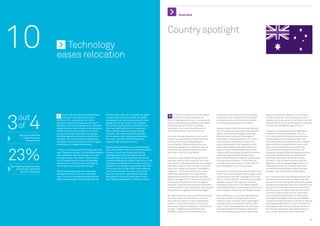 Australia




10                                     	Technology
                                       eases relocation
                                                                                                                                               Country spotlight




3 4          out
                                             linical trial assistant, Irina Teodorascu,   the top talent. After all, no matter how good             In both 2010 and 2011 the UN placed            investment commitment of most Western              being in Sydney. My daughter is in college in
                                        C    made her first international move
                                       in March 2012, moving from her native
                                                                                          a career opportunity, no matter how great
                                                                                          the appeal of an exciting new country, most
                                                                                                                                                “ Australia in second place on its
                                                                                                                                               Human Development Index, a comparative
                                                                                                                                                                                                   economies, and a lack of relevant skilled
                                                                                                                                                                                                   professionals is one of the main barriers
                                                                                                                                                                                                                                                      Fremantle and she came to stay with me in
                                                                                                                                                                                                                                                      Sydney, which was great fun for both of us. We


             of
                                       Romania to take up a freelance contract in         people want to be close to their families.           study of life expectancy, literacy, education       to bringing these projects to fruition.”           did all kinds of tourist stuff together, including
                                       Germany. Like many who take up an overseas         23% of survey respondents described it as            and standards of living for countries                                                                  a concert at the Sydney Opera House.”
                                       assignment she was initially concerned about       the most significant barrier to relocation.          worldwide. Put simply, Australia is one             Jackson reports that there is less demand
                                       feeling isolated and homesick. In the 2012         When asked to name what they missed                  of the best places in the world to live.            from financial services, partly because the        However, if a proposed piece of legislation
                                       survey, the number one reason for people           the most, 70% mentioned their families.                                                                  sector continues to struggle, and partly           comes into force as planned on 1st July



              Say social media has     to decide against relocation is family. As is      So it is reassuring for global professionals         This was strongly reflected in our report.          because there is less of a shortage of             2012, this Australian lifestyle may become
                  helped to reduce     the case with many of these professionals,         that video calls are now affordable and              Overall our respondents named Australia             local talent. He expects that in the future        less accessible to overseas workers. The
                    homesickness       Teodorascu has found that new technologies         practical right around the world.                    as the second most desired place to                 recruitment to this sector will be more            Australian Federal Government has unveiled
                                       are helping to mitigate the problem.                                                                    live and work. It was chosen by 9%, and,            about replacement than expansion, with             plans to effectively abolish tax-free living-




23%
                                                                                          Social media platforms such as Facebook®             unsurprisingly given its wealth of natural          many organisations seeing the merits of            away-from-home-allowances (LAFHAs).
                                       “I talk to my friends and family every day” she    allow even those in the most remote locations        resources, was the most popular choice              outsourcing and offshoring many of their           This follows an extensive review by the
                                       says. “We get in contact via Yahoo Messenger®      to keep in touch with friends and family,            for those in the Oil  Gas sector.                  support and technology functions. However,         Australian Taxation Office following concerns
                                       and Facebook®. So even though I am many            viewing their photos, hearing about their                                                                many oil  gas projects are reaching a             over the perceived abuse of LAFHAs paid
                                       kilometres away from them it doesn’t feel          daily activities and so helping to reduce the        However, it was slightly less popular than          point where they will suddenly need several        to foreign executives. But at the time of
                                       like it because we still share the everyday        inevitable feelings of isolation that occur in the   last year when it was chosen by 10%, and            thousand extra workers. “In the next two           writing, it is by no means certain that the
                                       aspects of our lives. It is certainly helping      early days of settling into a foreign country. In    Ivan Jackson, Managing Director Australia at        to three years recruitment to Australia will       legislation will be passed. Regardless, it is



     Described wanting to be close     me to settle into my exciting new life.”           fact 82% of our female respondents, and 70%          Hydrogen, confirms that the last 12 months          be at its highest ever,” he concludes.             essential that anyone considering a move
          to family as a significant                                                      of the men, told us that social media reduces        have seen a slight slowdown in workplace                                                               to Australia ensures they present the best
               barrier to relocation   These technologies also allow overseas             their homesickness. Perhaps partly due to            migration. “2010 was the first year since           So where do all these overseas workers come        possible case to prospective employers.
                                       workers to remain in contact with loved            this, the majority of respondents reported           2003 when there were not more skilled               from? The survey revealed that a large number
                                       ones. This is an important development for         that they find it easy to settle down, make          people leaving and arriving than the year           of Australians use their language to live and      For companies that are looking to attract top
                                       those relocating and those trying to attract       new friends, and adapt to a different culture.       before,” he says. “This is likely a result of the   work in the US and UK, and that many English       professionals to Australia, Jackson has this
                                                                                                                                               uncertainty that persists from the global           speakers come in the opposite direction,           advice: “It’s worth doing the obvious things like
                                                                                                                                               financial crisis, but the long-term trend tells     heading to Australia for its fabled lifestyle      financial and practical help with relocation but
                                                                                                                                               us that we will, in the near future, see inbound    and growing array of career opportunities. It is   the specific challenge we face in Australia is
                                                                                                                                               and outbound migration increasing again.”           also a popular destination for Singaporeans.       that we are too far away from the rest of the
                                                                                                                                                                                                                                                      world for people to pop over for interviews,
                                                                                                                                               He reports that the majority of those making        Dianne Weinert, a consultant geophysicist,         so employers are getting much more savvy
                                                                                                                                               the move either into Australia or out of it         has spent years working in places from             at using technology to interview candidates.
                                                                                                                                               are in the oil  gas, mining or engineering         Perth to Tripoli, Houston, and Copenhagen,         They are also becoming much better at sharing
                                                                                                                                               sectors. “There are currently 404 natural           and she has just relocated to Sydney. She          the experiences of their current workforce to
                                                                                                                                               resources projects taking place in Australia,”      says: “Tripoli was absolutely the worst and        help people make the cultural leap as much
                                                                                                                                               he says. “Together they are worth over              Australia the best and easiest. We lived in        as the work-place leap, and hence ensure a
                                                                                                                                               AUS$450 billion, a sum that dwarfs the              Perth for almost two years and are loving          much softer landing for their new hires.”


19                                                                                                                                                                                                                                                                                                    20
 