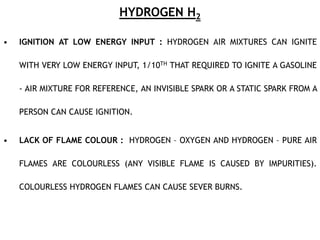 HYDROGEN H2
• IGNITION AT LOW ENERGY INPUT : HYDROGEN AIR MIXTURES CAN IGNITE
WITH VERY LOW ENERGY INPUT, 1/10TH THAT REQUIRED TO IGNITE A GASOLINE
- AIR MIXTURE FOR REFERENCE, AN INVISIBLE SPARK OR A STATIC SPARK FROM A
PERSON CAN CAUSE IGNITION.
• LACK OF FLAME COLOUR : HYDROGEN – OXYGEN AND HYDROGEN – PURE AIR
FLAMES ARE COLOURLESS (ANY VISIBLE FLAME IS CAUSED BY IMPURITIES).
COLOURLESS HYDROGEN FLAMES CAN CAUSE SEVER BURNS.
 