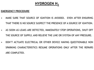 HYDROGEN H2
EMERGENCY PROCEDURE
• MAKE SURE THAT SOURCE OF IGNITION IS AVOIDED. EVEN AFTER ENSURING
THAT THERE IS NO SOURCE SUSPECT THE PRESENCE OF A SOURCE OF IGNITION.
• AS SOON AS LEAKS ARE DETECTED, IMMEDIATELY STOP OPERATIONS, SHUT OFF
THE SOURCE OF SUPPLY, AND RELIEVE THE LINE OR SYSTEM OF ANY PRESSURE.
• DON’T ACTUATE ELECTRICAL OR OTHER DEVICE HAVING QUESTIONABLE NON
SPARKING CHARACTERISTICS RESUME OPERATIONS ONLY AFTER THE REPAIRS
ARE COMPLETED.
 