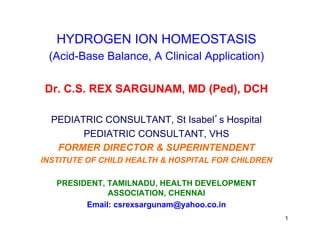 HYDROGEN ION HOMEOSTASIS
(Acid-Base Balance, A Clinical Application)
Dr. C.S. REX SARGUNAM, MD (Ped), DCH
PEDIATRIC CONSULTANT, St Isabel’s Hospital
PEDIATRIC CONSULTANT, VHS
FORMER DIRECTOR & SUPERINTENDENT
INSTITUTE OF CHILD HEALTH & HOSPITAL FOR CHILDREN
PRESIDENT, TAMILNADU, HEALTH DEVELOPMENT
ASSOCIATION, CHENNAI
Email: csrexsargunam@yahoo.co.in
1
 
