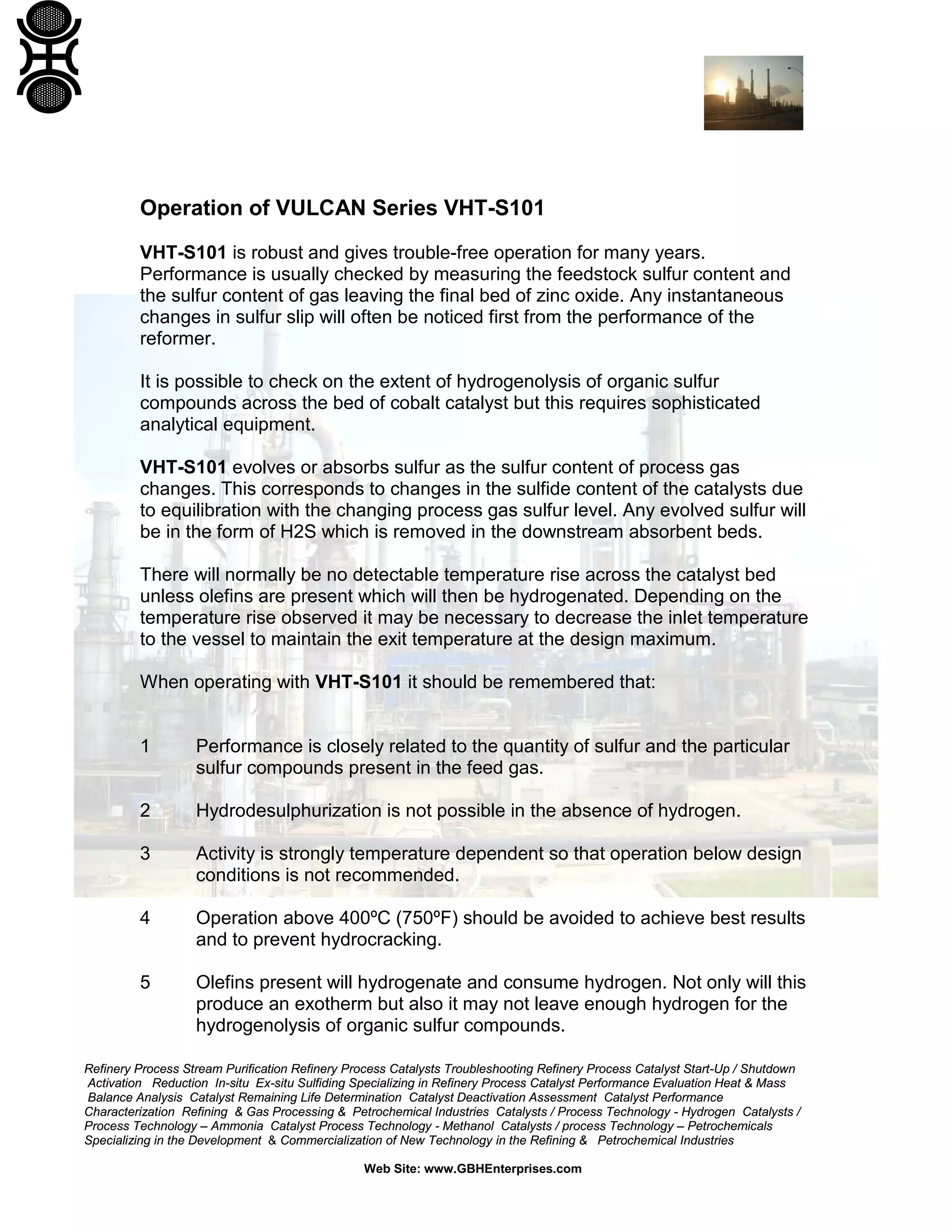 Refinery Process Stream Purification Refinery Process Catalysts Troubleshooting Refinery Process Catalyst Start-Up / Shutdown
Activation Reduction In-situ Ex-situ Sulfiding Specializing in Refinery Process Catalyst Performance Evaluation Heat & Mass
Balance Analysis Catalyst Remaining Life Determination Catalyst Deactivation Assessment Catalyst Performance
Characterization Refining & Gas Processing & Petrochemical Industries Catalysts / Process Technology - Hydrogen Catalysts /
Process Technology – Ammonia Catalyst Process Technology - Methanol Catalysts / process Technology – Petrochemicals
Specializing in the Development & Commercialization of New Technology in the Refining & Petrochemical Industries
Web Site: www.GBHEnterprises.com
Operation of VULCAN Series VHT-S101
VHT-S101 is robust and gives trouble-free operation for many years.
Performance is usually checked by measuring the feedstock sulfur content and
the sulfur content of gas leaving the final bed of zinc oxide. Any instantaneous
changes in sulfur slip will often be noticed first from the performance of the
reformer.
It is possible to check on the extent of hydrogenolysis of organic sulfur
compounds across the bed of cobalt catalyst but this requires sophisticated
analytical equipment.
VHT-S101 evolves or absorbs sulfur as the sulfur content of process gas
changes. This corresponds to changes in the sulfide content of the catalysts due
to equilibration with the changing process gas sulfur level. Any evolved sulfur will
be in the form of H2S which is removed in the downstream absorbent beds.
There will normally be no detectable temperature rise across the catalyst bed
unless olefins are present which will then be hydrogenated. Depending on the
temperature rise observed it may be necessary to decrease the inlet temperature
to the vessel to maintain the exit temperature at the design maximum.
When operating with VHT-S101 it should be remembered that:
1 Performance is closely related to the quantity of sulfur and the particular
sulfur compounds present in the feed gas.
2 Hydrodesulphurization is not possible in the absence of hydrogen.
3 Activity is strongly temperature dependent so that operation below design
conditions is not recommended.
4 Operation above 400ºC (750ºF) should be avoided to achieve best results
and to prevent hydrocracking.
5 Olefins present will hydrogenate and consume hydrogen. Not only will this
produce an exotherm but also it may not leave enough hydrogen for the
hydrogenolysis of organic sulfur compounds.
 