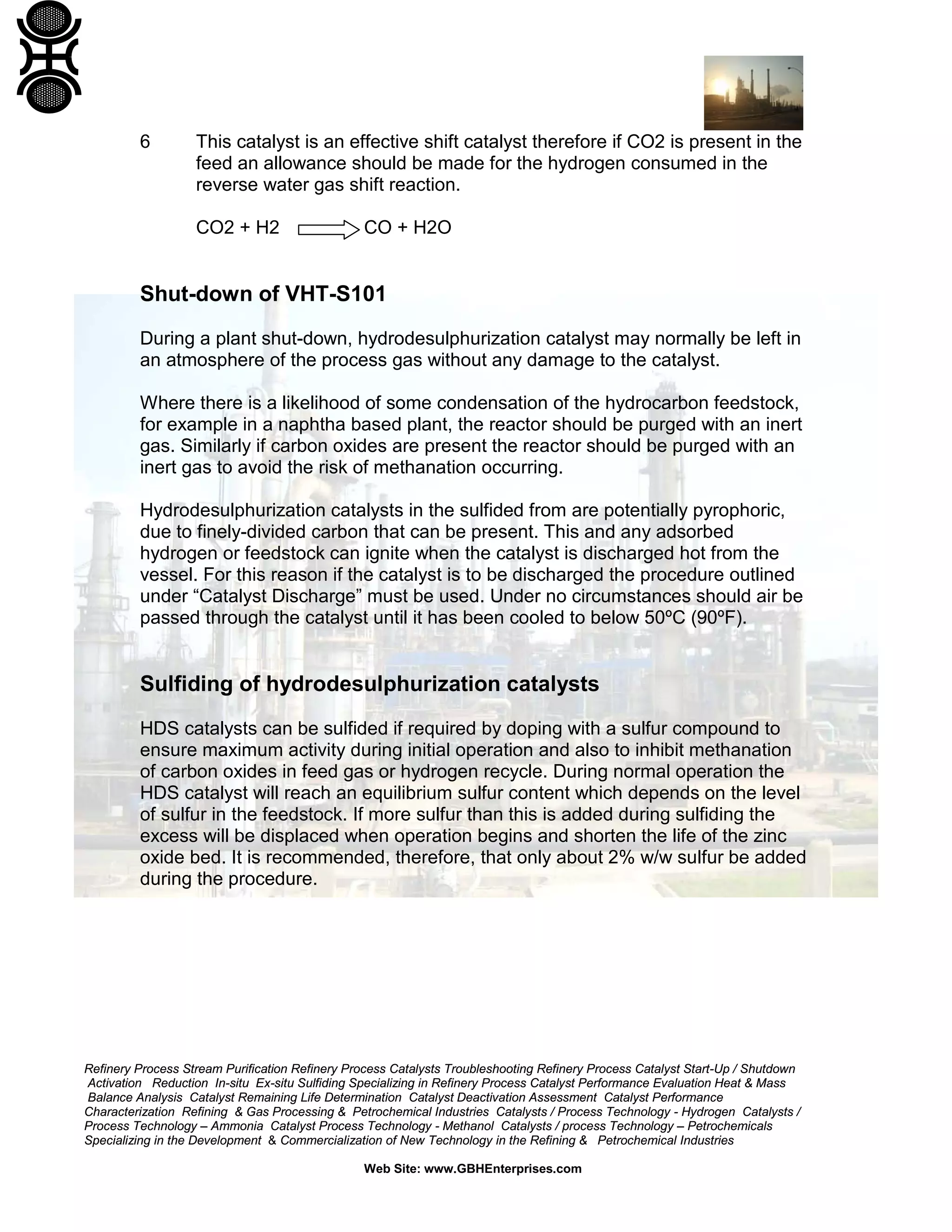 Refinery Process Stream Purification Refinery Process Catalysts Troubleshooting Refinery Process Catalyst Start-Up / Shutdown
Activation Reduction In-situ Ex-situ Sulfiding Specializing in Refinery Process Catalyst Performance Evaluation Heat & Mass
Balance Analysis Catalyst Remaining Life Determination Catalyst Deactivation Assessment Catalyst Performance
Characterization Refining & Gas Processing & Petrochemical Industries Catalysts / Process Technology - Hydrogen Catalysts /
Process Technology – Ammonia Catalyst Process Technology - Methanol Catalysts / process Technology – Petrochemicals
Specializing in the Development & Commercialization of New Technology in the Refining & Petrochemical Industries
Web Site: www.GBHEnterprises.com
6 This catalyst is an effective shift catalyst therefore if CO2 is present in the
feed an allowance should be made for the hydrogen consumed in the
reverse water gas shift reaction.
CO2 + H2 CO + H2O
Shut-down of VHT-S101
During a plant shut-down, hydrodesulphurization catalyst may normally be left in
an atmosphere of the process gas without any damage to the catalyst.
Where there is a likelihood of some condensation of the hydrocarbon feedstock,
for example in a naphtha based plant, the reactor should be purged with an inert
gas. Similarly if carbon oxides are present the reactor should be purged with an
inert gas to avoid the risk of methanation occurring.
Hydrodesulphurization catalysts in the sulfided from are potentially pyrophoric,
due to finely-divided carbon that can be present. This and any adsorbed
hydrogen or feedstock can ignite when the catalyst is discharged hot from the
vessel. For this reason if the catalyst is to be discharged the procedure outlined
under “Catalyst Discharge” must be used. Under no circumstances should air be
passed through the catalyst until it has been cooled to below 50ºC (90ºF).
Sulfiding of hydrodesulphurization catalysts
HDS catalysts can be sulfided if required by doping with a sulfur compound to
ensure maximum activity during initial operation and also to inhibit methanation
of carbon oxides in feed gas or hydrogen recycle. During normal operation the
HDS catalyst will reach an equilibrium sulfur content which depends on the level
of sulfur in the feedstock. If more sulfur than this is added during sulfiding the
excess will be displaced when operation begins and shorten the life of the zinc
oxide bed. It is recommended, therefore, that only about 2% w/w sulfur be added
during the procedure.
 