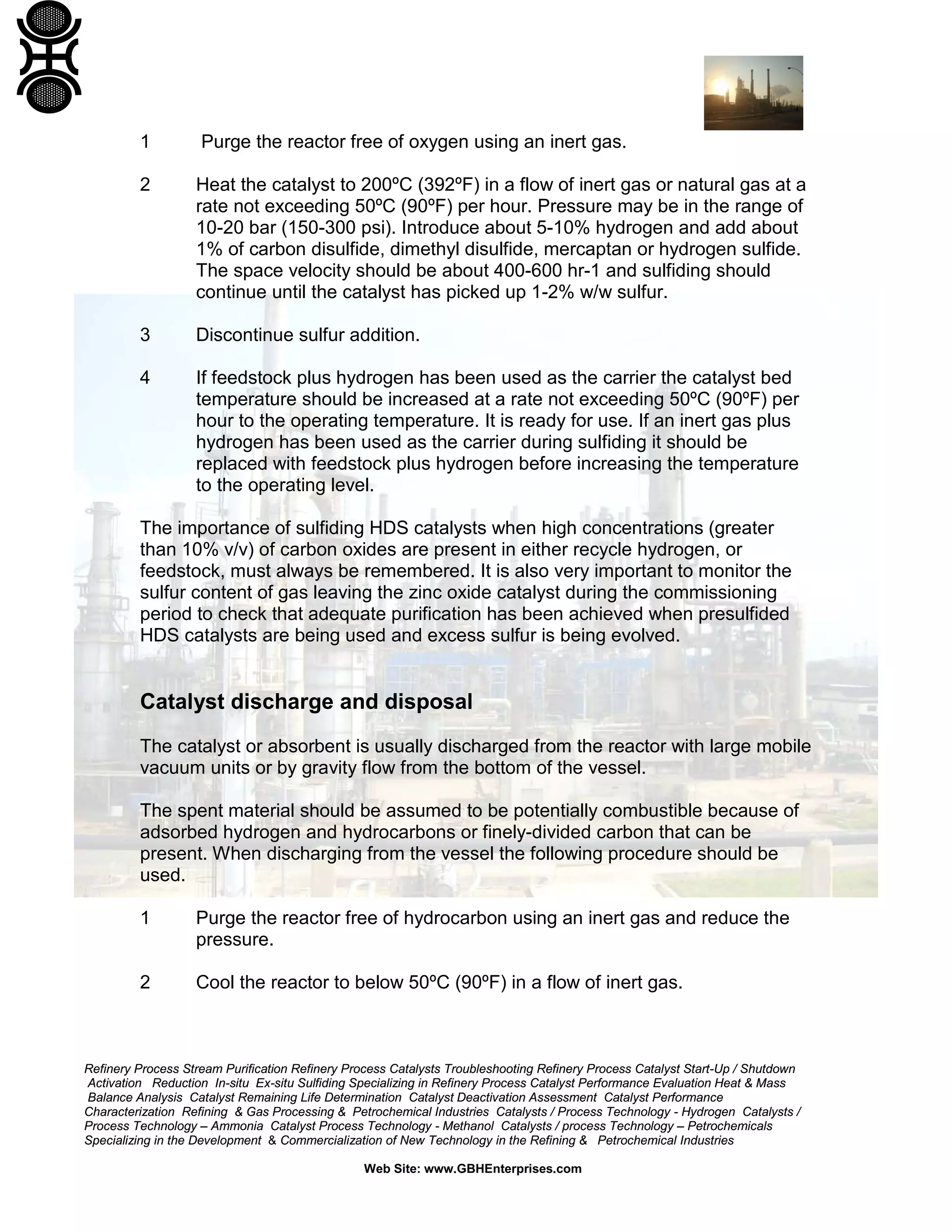 Refinery Process Stream Purification Refinery Process Catalysts Troubleshooting Refinery Process Catalyst Start-Up / Shutdown
Activation Reduction In-situ Ex-situ Sulfiding Specializing in Refinery Process Catalyst Performance Evaluation Heat & Mass
Balance Analysis Catalyst Remaining Life Determination Catalyst Deactivation Assessment Catalyst Performance
Characterization Refining & Gas Processing & Petrochemical Industries Catalysts / Process Technology - Hydrogen Catalysts /
Process Technology – Ammonia Catalyst Process Technology - Methanol Catalysts / process Technology – Petrochemicals
Specializing in the Development & Commercialization of New Technology in the Refining & Petrochemical Industries
Web Site: www.GBHEnterprises.com
1 Purge the reactor free of oxygen using an inert gas.
2 Heat the catalyst to 200ºC (392ºF) in a flow of inert gas or natural gas at a
rate not exceeding 50ºC (90ºF) per hour. Pressure may be in the range of
10-20 bar (150-300 psi). Introduce about 5-10% hydrogen and add about
1% of carbon disulfide, dimethyl disulfide, mercaptan or hydrogen sulfide.
The space velocity should be about 400-600 hr-1 and sulfiding should
continue until the catalyst has picked up 1-2% w/w sulfur.
3 Discontinue sulfur addition.
4 If feedstock plus hydrogen has been used as the carrier the catalyst bed
temperature should be increased at a rate not exceeding 50ºC (90ºF) per
hour to the operating temperature. It is ready for use. If an inert gas plus
hydrogen has been used as the carrier during sulfiding it should be
replaced with feedstock plus hydrogen before increasing the temperature
to the operating level.
The importance of sulfiding HDS catalysts when high concentrations (greater
than 10% v/v) of carbon oxides are present in either recycle hydrogen, or
feedstock, must always be remembered. It is also very important to monitor the
sulfur content of gas leaving the zinc oxide catalyst during the commissioning
period to check that adequate purification has been achieved when presulfided
HDS catalysts are being used and excess sulfur is being evolved.
Catalyst discharge and disposal
The catalyst or absorbent is usually discharged from the reactor with large mobile
vacuum units or by gravity flow from the bottom of the vessel.
The spent material should be assumed to be potentially combustible because of
adsorbed hydrogen and hydrocarbons or finely-divided carbon that can be
present. When discharging from the vessel the following procedure should be
used.
1 Purge the reactor free of hydrocarbon using an inert gas and reduce the
pressure.
2 Cool the reactor to below 50ºC (90ºF) in a flow of inert gas.
 
