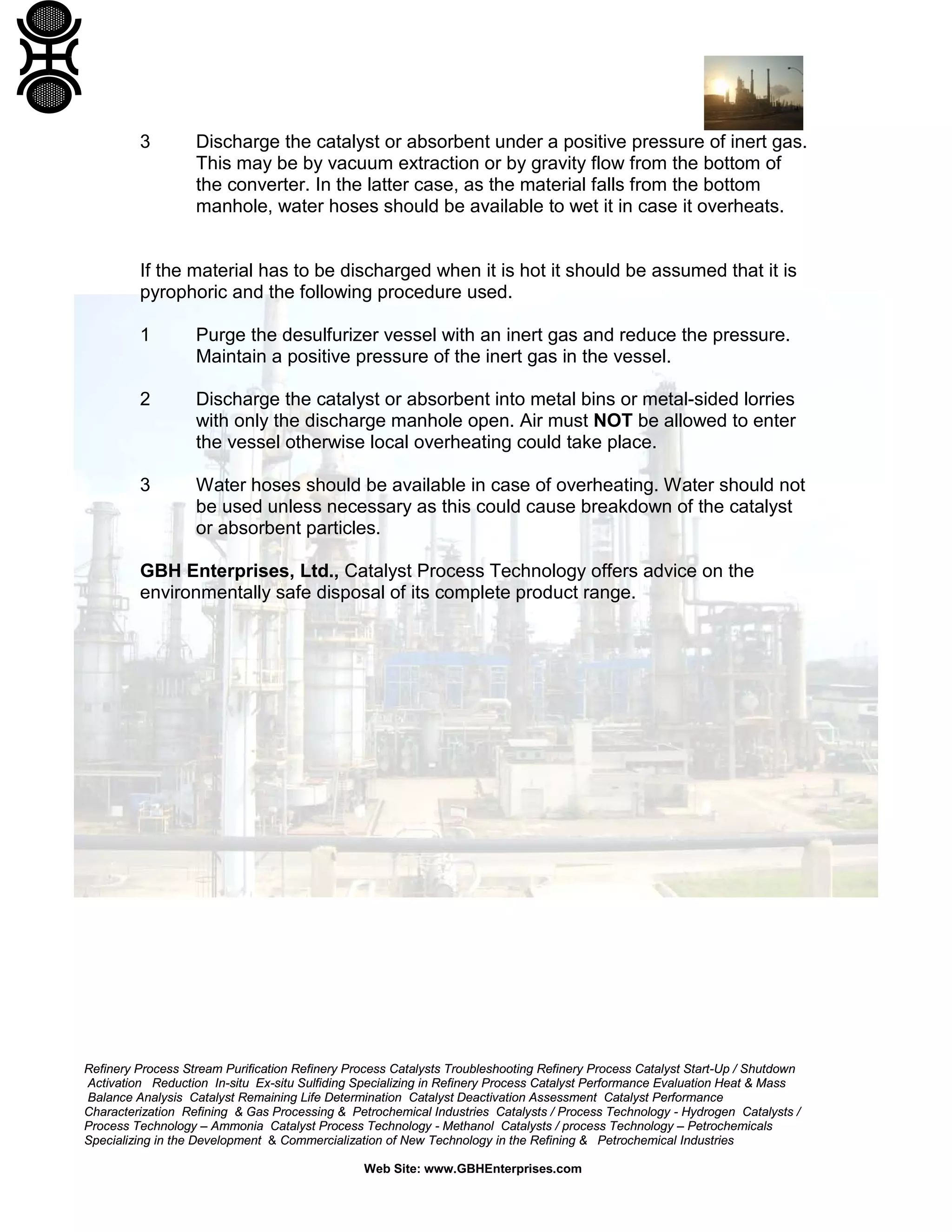Refinery Process Stream Purification Refinery Process Catalysts Troubleshooting Refinery Process Catalyst Start-Up / Shutdown
Activation Reduction In-situ Ex-situ Sulfiding Specializing in Refinery Process Catalyst Performance Evaluation Heat & Mass
Balance Analysis Catalyst Remaining Life Determination Catalyst Deactivation Assessment Catalyst Performance
Characterization Refining & Gas Processing & Petrochemical Industries Catalysts / Process Technology - Hydrogen Catalysts /
Process Technology – Ammonia Catalyst Process Technology - Methanol Catalysts / process Technology – Petrochemicals
Specializing in the Development & Commercialization of New Technology in the Refining & Petrochemical Industries
Web Site: www.GBHEnterprises.com
3 Discharge the catalyst or absorbent under a positive pressure of inert gas.
This may be by vacuum extraction or by gravity flow from the bottom of
the converter. In the latter case, as the material falls from the bottom
manhole, water hoses should be available to wet it in case it overheats.
If the material has to be discharged when it is hot it should be assumed that it is
pyrophoric and the following procedure used.
1 Purge the desulfurizer vessel with an inert gas and reduce the pressure.
Maintain a positive pressure of the inert gas in the vessel.
2 Discharge the catalyst or absorbent into metal bins or metal-sided lorries
with only the discharge manhole open. Air must NOT be allowed to enter
the vessel otherwise local overheating could take place.
3 Water hoses should be available in case of overheating. Water should not
be used unless necessary as this could cause breakdown of the catalyst
or absorbent particles.
GBH Enterprises, Ltd., Catalyst Process Technology offers advice on the
environmentally safe disposal of its complete product range.
 
