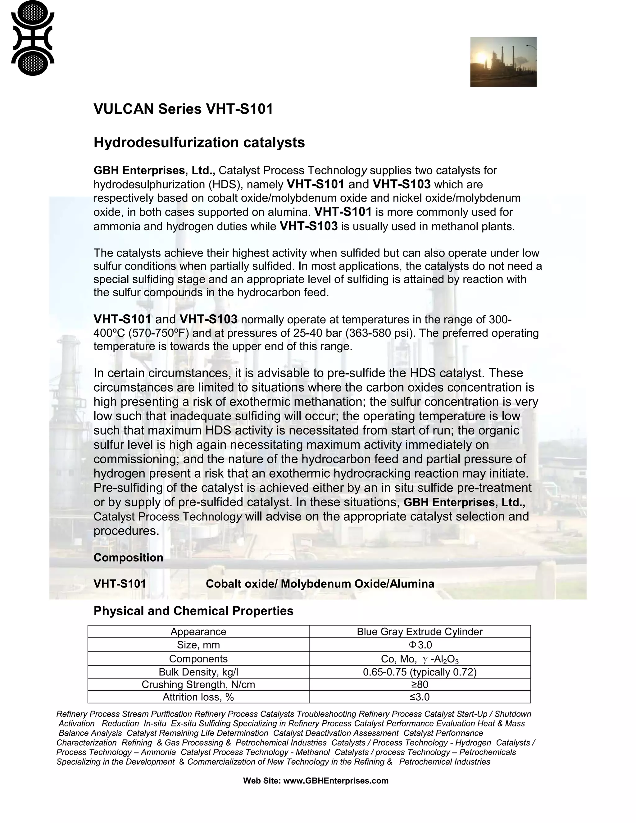 Refinery Process Stream Purification Refinery Process Catalysts Troubleshooting Refinery Process Catalyst Start-Up / Shutdown
Activation Reduction In-situ Ex-situ Sulfiding Specializing in Refinery Process Catalyst Performance Evaluation Heat & Mass
Balance Analysis Catalyst Remaining Life Determination Catalyst Deactivation Assessment Catalyst Performance
Characterization Refining & Gas Processing & Petrochemical Industries Catalysts / Process Technology - Hydrogen Catalysts /
Process Technology – Ammonia Catalyst Process Technology - Methanol Catalysts / process Technology – Petrochemicals
Specializing in the Development & Commercialization of New Technology in the Refining & Petrochemical Industries
Web Site: www.GBHEnterprises.com
VULCAN Series VHT-S101
Hydrodesulfurization catalysts
GBH Enterprises, Ltd., Catalyst Process Technology supplies two catalysts for
hydrodesulphurization (HDS), namely VHT-S101 and VHT-S103 which are
respectively based on cobalt oxide/molybdenum oxide and nickel oxide/molybdenum
oxide, in both cases supported on alumina. VHT-S101 is more commonly used for
ammonia and hydrogen duties while VHT-S103 is usually used in methanol plants.
The catalysts achieve their highest activity when sulfided but can also operate under low
sulfur conditions when partially sulfided. In most applications, the catalysts do not need a
special sulfiding stage and an appropriate level of sulfiding is attained by reaction with
the sulfur compounds in the hydrocarbon feed.
VHT-S101 and VHT-S103 normally operate at temperatures in the range of 300-
400ºC (570-750ºF) and at pressures of 25-40 bar (363-580 psi). The preferred operating
temperature is towards the upper end of this range.
In certain circumstances, it is advisable to pre-sulfide the HDS catalyst. These
circumstances are limited to situations where the carbon oxides concentration is
high presenting a risk of exothermic methanation; the sulfur concentration is very
low such that inadequate sulfiding will occur; the operating temperature is low
such that maximum HDS activity is necessitated from start of run; the organic
sulfur level is high again necessitating maximum activity immediately on
commissioning; and the nature of the hydrocarbon feed and partial pressure of
hydrogen present a risk that an exothermic hydrocracking reaction may initiate.
Pre-sulfiding of the catalyst is achieved either by an in situ sulfide pre-treatment
or by supply of pre-sulfided catalyst. In these situations, GBH Enterprises, Ltd.,
Catalyst Process Technology will advise on the appropriate catalyst selection and
procedures.
Composition
VHT-S101 Cobalt oxide/ Molybdenum Oxide/Alumina
Physical and Chemical Properties
Appearance Blue Gray Extrude Cylinder
Size, mm Φ3.0
Components Co, Mo, γ-Al2O3
Bulk Density, kg/l 0.65-0.75 (typically 0.72)
Crushing Strength, N/cm ≥80
Attrition loss, % ≤3.0
 
