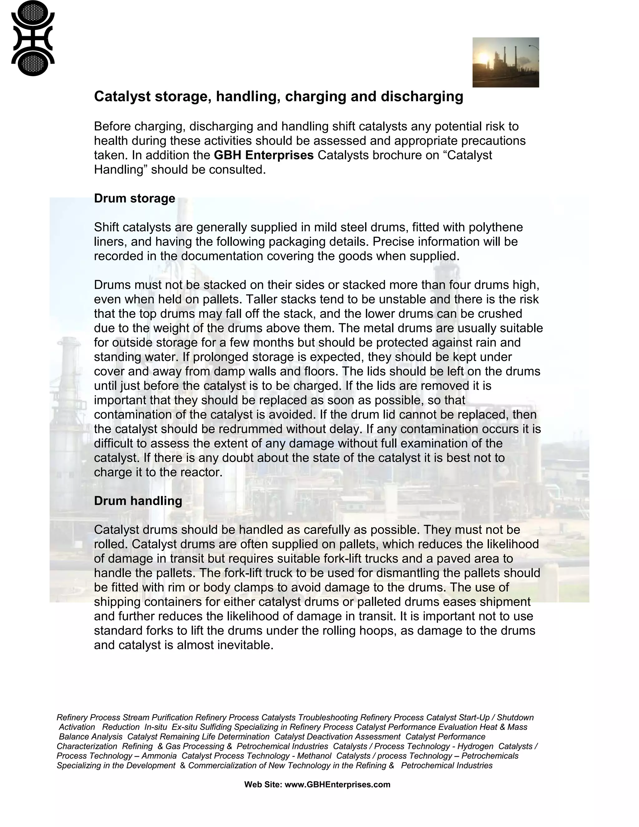 Refinery Process Stream Purification Refinery Process Catalysts Troubleshooting Refinery Process Catalyst Start-Up / Shutdown
Activation Reduction In-situ Ex-situ Sulfiding Specializing in Refinery Process Catalyst Performance Evaluation Heat & Mass
Balance Analysis Catalyst Remaining Life Determination Catalyst Deactivation Assessment Catalyst Performance
Characterization Refining & Gas Processing & Petrochemical Industries Catalysts / Process Technology - Hydrogen Catalysts /
Process Technology – Ammonia Catalyst Process Technology - Methanol Catalysts / process Technology – Petrochemicals
Specializing in the Development & Commercialization of New Technology in the Refining & Petrochemical Industries
Web Site: www.GBHEnterprises.com
Catalyst storage, handling, charging and discharging
Before charging, discharging and handling shift catalysts any potential risk to
health during these activities should be assessed and appropriate precautions
taken. In addition the GBH Enterprises Catalysts brochure on “Catalyst
Handling” should be consulted.
Drum storage
Shift catalysts are generally supplied in mild steel drums, fitted with polythene
liners, and having the following packaging details. Precise information will be
recorded in the documentation covering the goods when supplied.
Drums must not be stacked on their sides or stacked more than four drums high,
even when held on pallets. Taller stacks tend to be unstable and there is the risk
that the top drums may fall off the stack, and the lower drums can be crushed
due to the weight of the drums above them. The metal drums are usually suitable
for outside storage for a few months but should be protected against rain and
standing water. If prolonged storage is expected, they should be kept under
cover and away from damp walls and floors. The lids should be left on the drums
until just before the catalyst is to be charged. If the lids are removed it is
important that they should be replaced as soon as possible, so that
contamination of the catalyst is avoided. If the drum lid cannot be replaced, then
the catalyst should be redrummed without delay. If any contamination occurs it is
difficult to assess the extent of any damage without full examination of the
catalyst. If there is any doubt about the state of the catalyst it is best not to
charge it to the reactor.
Drum handling
Catalyst drums should be handled as carefully as possible. They must not be
rolled. Catalyst drums are often supplied on pallets, which reduces the likelihood
of damage in transit but requires suitable fork-lift trucks and a paved area to
handle the pallets. The fork-lift truck to be used for dismantling the pallets should
be fitted with rim or body clamps to avoid damage to the drums. The use of
shipping containers for either catalyst drums or palleted drums eases shipment
and further reduces the likelihood of damage in transit. It is important not to use
standard forks to lift the drums under the rolling hoops, as damage to the drums
and catalyst is almost inevitable.
 