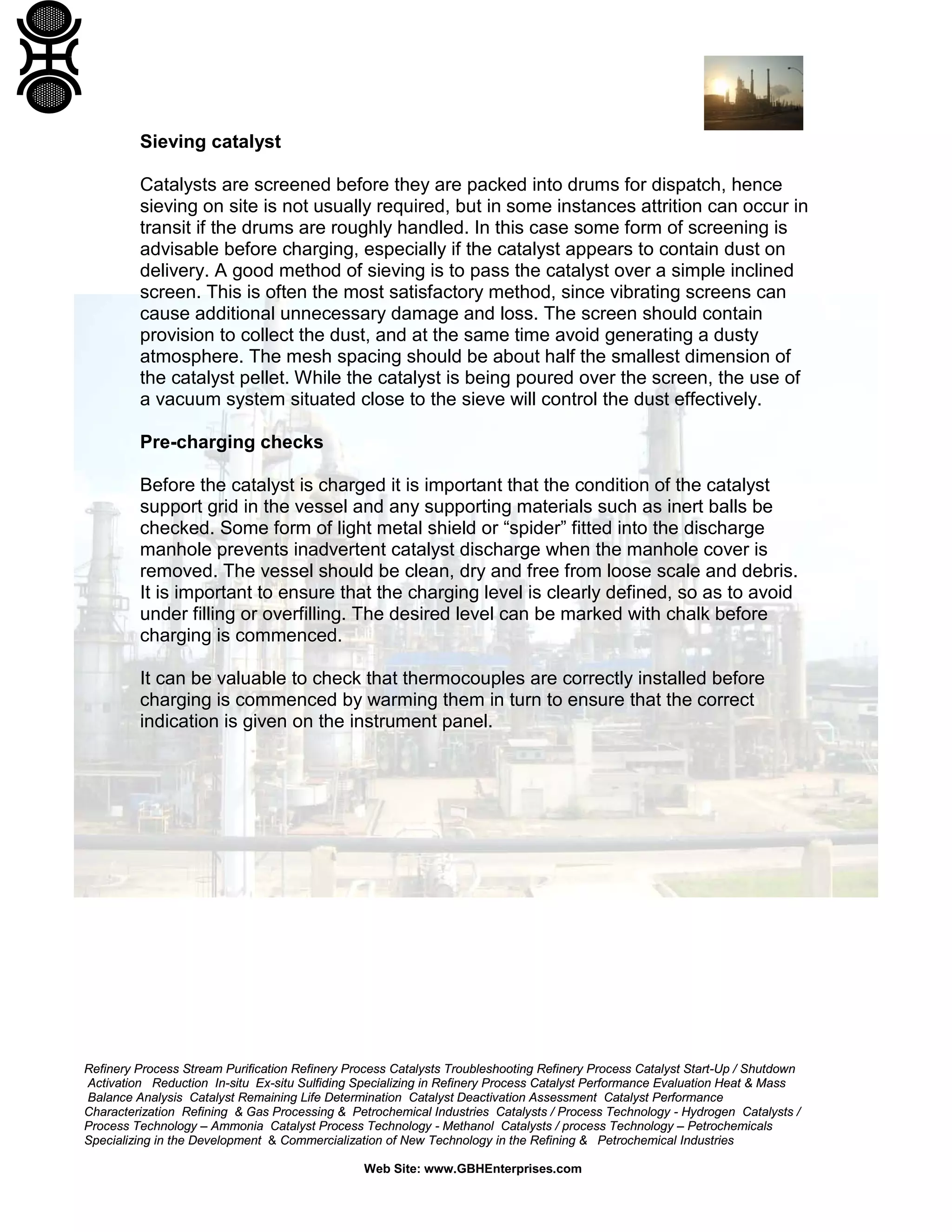 Refinery Process Stream Purification Refinery Process Catalysts Troubleshooting Refinery Process Catalyst Start-Up / Shutdown
Activation Reduction In-situ Ex-situ Sulfiding Specializing in Refinery Process Catalyst Performance Evaluation Heat & Mass
Balance Analysis Catalyst Remaining Life Determination Catalyst Deactivation Assessment Catalyst Performance
Characterization Refining & Gas Processing & Petrochemical Industries Catalysts / Process Technology - Hydrogen Catalysts /
Process Technology – Ammonia Catalyst Process Technology - Methanol Catalysts / process Technology – Petrochemicals
Specializing in the Development & Commercialization of New Technology in the Refining & Petrochemical Industries
Web Site: www.GBHEnterprises.com
Sieving catalyst
Catalysts are screened before they are packed into drums for dispatch, hence
sieving on site is not usually required, but in some instances attrition can occur in
transit if the drums are roughly handled. In this case some form of screening is
advisable before charging, especially if the catalyst appears to contain dust on
delivery. A good method of sieving is to pass the catalyst over a simple inclined
screen. This is often the most satisfactory method, since vibrating screens can
cause additional unnecessary damage and loss. The screen should contain
provision to collect the dust, and at the same time avoid generating a dusty
atmosphere. The mesh spacing should be about half the smallest dimension of
the catalyst pellet. While the catalyst is being poured over the screen, the use of
a vacuum system situated close to the sieve will control the dust effectively.
Pre-charging checks
Before the catalyst is charged it is important that the condition of the catalyst
support grid in the vessel and any supporting materials such as inert balls be
checked. Some form of light metal shield or “spider” fitted into the discharge
manhole prevents inadvertent catalyst discharge when the manhole cover is
removed. The vessel should be clean, dry and free from loose scale and debris.
It is important to ensure that the charging level is clearly defined, so as to avoid
under filling or overfilling. The desired level can be marked with chalk before
charging is commenced.
It can be valuable to check that thermocouples are correctly installed before
charging is commenced by warming them in turn to ensure that the correct
indication is given on the instrument panel.
 