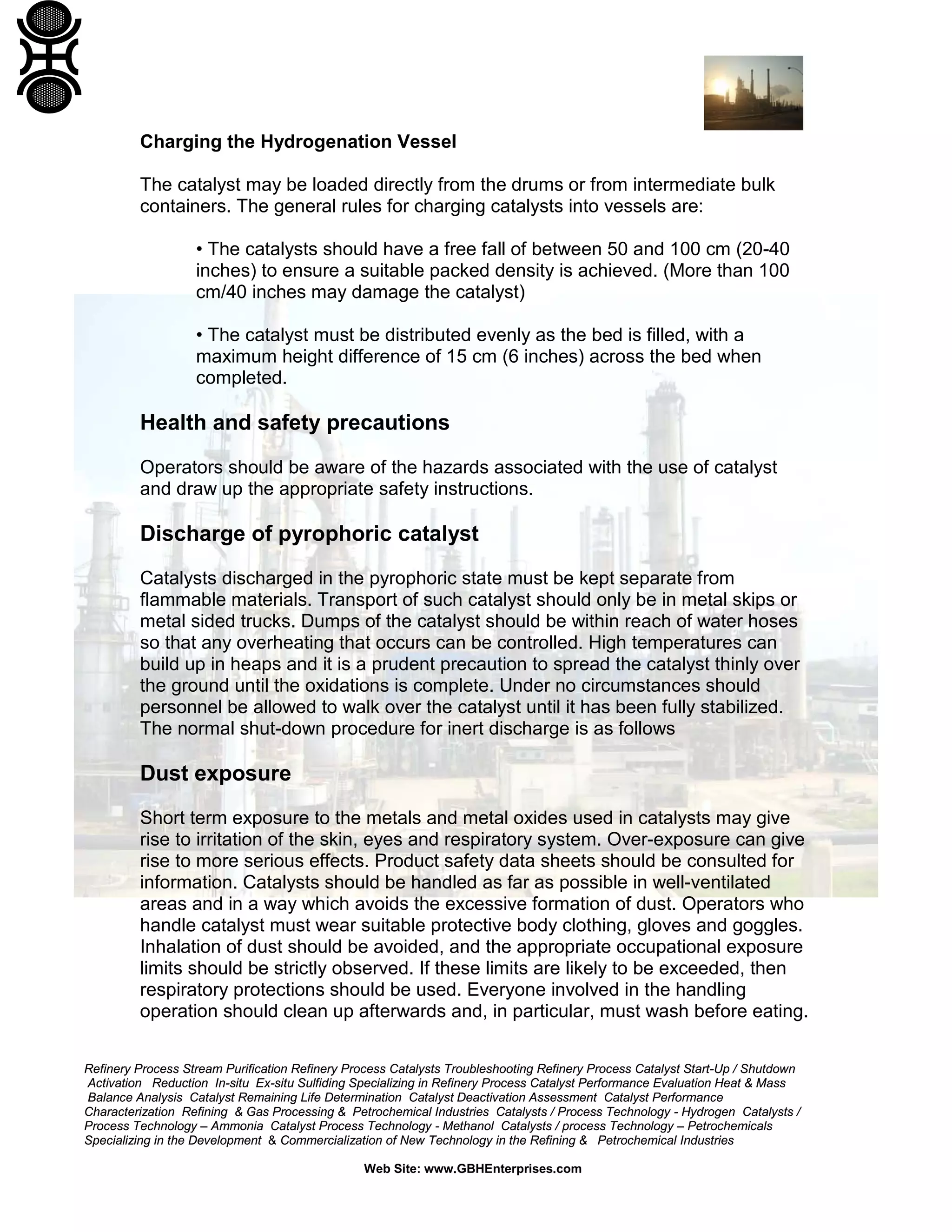 Refinery Process Stream Purification Refinery Process Catalysts Troubleshooting Refinery Process Catalyst Start-Up / Shutdown
Activation Reduction In-situ Ex-situ Sulfiding Specializing in Refinery Process Catalyst Performance Evaluation Heat & Mass
Balance Analysis Catalyst Remaining Life Determination Catalyst Deactivation Assessment Catalyst Performance
Characterization Refining & Gas Processing & Petrochemical Industries Catalysts / Process Technology - Hydrogen Catalysts /
Process Technology – Ammonia Catalyst Process Technology - Methanol Catalysts / process Technology – Petrochemicals
Specializing in the Development & Commercialization of New Technology in the Refining & Petrochemical Industries
Web Site: www.GBHEnterprises.com
Charging the Hydrogenation Vessel
The catalyst may be loaded directly from the drums or from intermediate bulk
containers. The general rules for charging catalysts into vessels are:
• The catalysts should have a free fall of between 50 and 100 cm (20-40
inches) to ensure a suitable packed density is achieved. (More than 100
cm/40 inches may damage the catalyst)
• The catalyst must be distributed evenly as the bed is filled, with a
maximum height difference of 15 cm (6 inches) across the bed when
completed.
Health and safety precautions
Operators should be aware of the hazards associated with the use of catalyst
and draw up the appropriate safety instructions.
Discharge of pyrophoric catalyst
Catalysts discharged in the pyrophoric state must be kept separate from
flammable materials. Transport of such catalyst should only be in metal skips or
metal sided trucks. Dumps of the catalyst should be within reach of water hoses
so that any overheating that occurs can be controlled. High temperatures can
build up in heaps and it is a prudent precaution to spread the catalyst thinly over
the ground until the oxidations is complete. Under no circumstances should
personnel be allowed to walk over the catalyst until it has been fully stabilized.
The normal shut-down procedure for inert discharge is as follows
Dust exposure
Short term exposure to the metals and metal oxides used in catalysts may give
rise to irritation of the skin, eyes and respiratory system. Over-exposure can give
rise to more serious effects. Product safety data sheets should be consulted for
information. Catalysts should be handled as far as possible in well-ventilated
areas and in a way which avoids the excessive formation of dust. Operators who
handle catalyst must wear suitable protective body clothing, gloves and goggles.
Inhalation of dust should be avoided, and the appropriate occupational exposure
limits should be strictly observed. If these limits are likely to be exceeded, then
respiratory protections should be used. Everyone involved in the handling
operation should clean up afterwards and, in particular, must wash before eating.
 