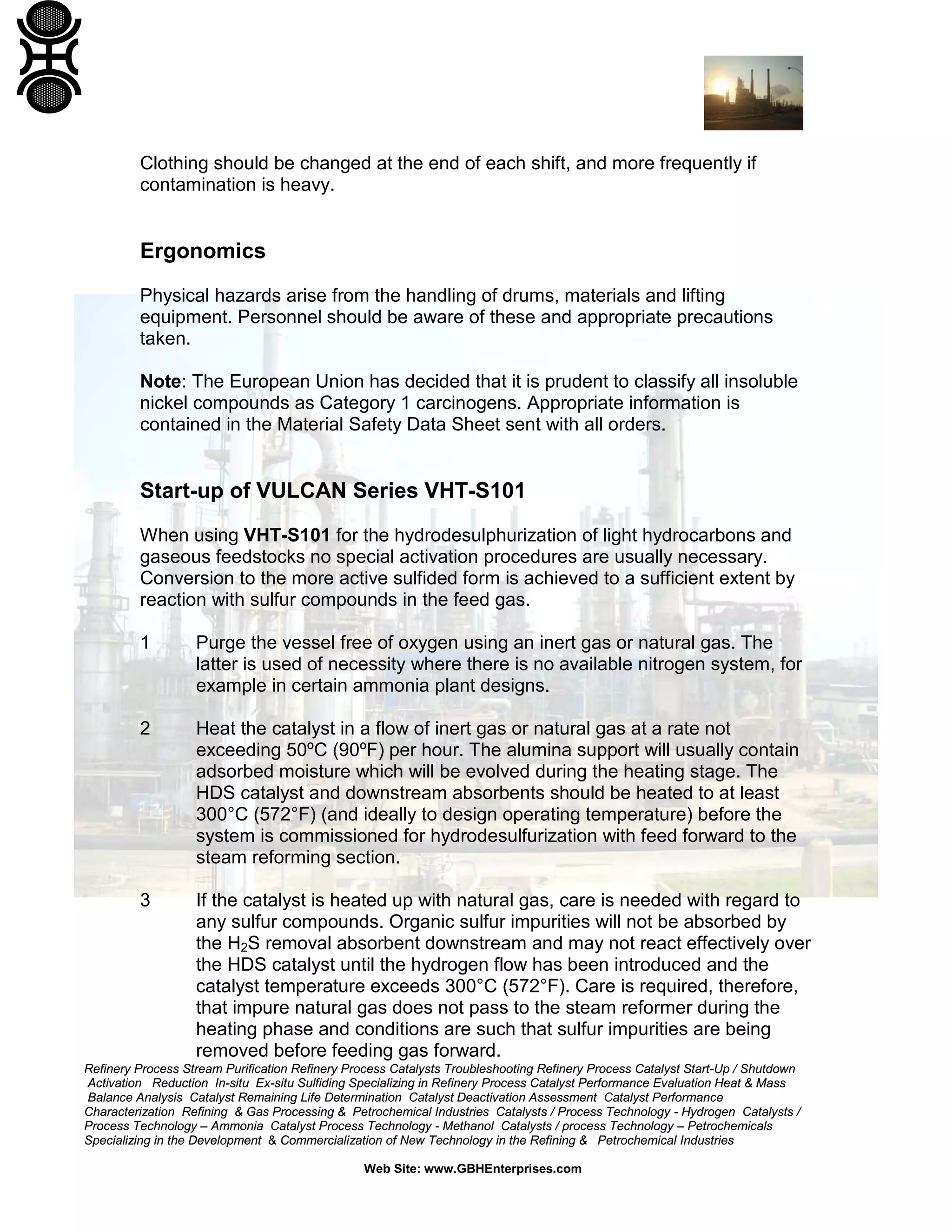 Refinery Process Stream Purification Refinery Process Catalysts Troubleshooting Refinery Process Catalyst Start-Up / Shutdown
Activation Reduction In-situ Ex-situ Sulfiding Specializing in Refinery Process Catalyst Performance Evaluation Heat & Mass
Balance Analysis Catalyst Remaining Life Determination Catalyst Deactivation Assessment Catalyst Performance
Characterization Refining & Gas Processing & Petrochemical Industries Catalysts / Process Technology - Hydrogen Catalysts /
Process Technology – Ammonia Catalyst Process Technology - Methanol Catalysts / process Technology – Petrochemicals
Specializing in the Development & Commercialization of New Technology in the Refining & Petrochemical Industries
Web Site: www.GBHEnterprises.com
Clothing should be changed at the end of each shift, and more frequently if
contamination is heavy.
Ergonomics
Physical hazards arise from the handling of drums, materials and lifting
equipment. Personnel should be aware of these and appropriate precautions
taken.
Note: The European Union has decided that it is prudent to classify all insoluble
nickel compounds as Category 1 carcinogens. Appropriate information is
contained in the Material Safety Data Sheet sent with all orders.
Start-up of VULCAN Series VHT-S101
When using VHT-S101 for the hydrodesulphurization of light hydrocarbons and
gaseous feedstocks no special activation procedures are usually necessary.
Conversion to the more active sulfided form is achieved to a sufficient extent by
reaction with sulfur compounds in the feed gas.
1 Purge the vessel free of oxygen using an inert gas or natural gas. The
latter is used of necessity where there is no available nitrogen system, for
example in certain ammonia plant designs.
2 Heat the catalyst in a flow of inert gas or natural gas at a rate not
exceeding 50ºC (90ºF) per hour. The alumina support will usually contain
adsorbed moisture which will be evolved during the heating stage. The
HDS catalyst and downstream absorbents should be heated to at least
300°C (572°F) (and ideally to design operating temperature) before the
system is commissioned for hydrodesulfurization with feed forward to the
steam reforming section.
3 If the catalyst is heated up with natural gas, care is needed with regard to
any sulfur compounds. Organic sulfur impurities will not be absorbed by
the H2S removal absorbent downstream and may not react effectively over
the HDS catalyst until the hydrogen flow has been introduced and the
catalyst temperature exceeds 300°C (572°F). Care is required, therefore,
that impure natural gas does not pass to the steam reformer during the
heating phase and conditions are such that sulfur impurities are being
removed before feeding gas forward.
 