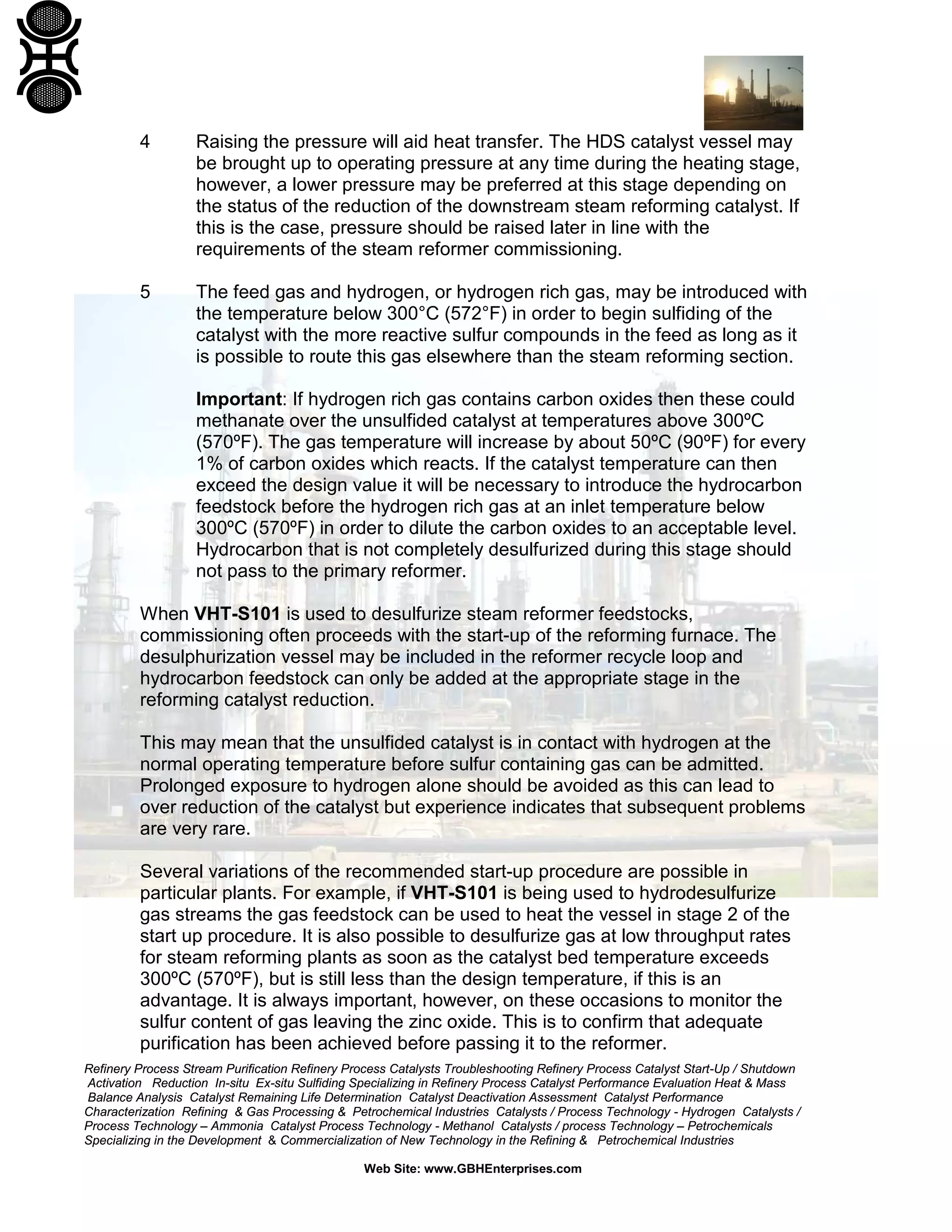Refinery Process Stream Purification Refinery Process Catalysts Troubleshooting Refinery Process Catalyst Start-Up / Shutdown
Activation Reduction In-situ Ex-situ Sulfiding Specializing in Refinery Process Catalyst Performance Evaluation Heat & Mass
Balance Analysis Catalyst Remaining Life Determination Catalyst Deactivation Assessment Catalyst Performance
Characterization Refining & Gas Processing & Petrochemical Industries Catalysts / Process Technology - Hydrogen Catalysts /
Process Technology – Ammonia Catalyst Process Technology - Methanol Catalysts / process Technology – Petrochemicals
Specializing in the Development & Commercialization of New Technology in the Refining & Petrochemical Industries
Web Site: www.GBHEnterprises.com
4 Raising the pressure will aid heat transfer. The HDS catalyst vessel may
be brought up to operating pressure at any time during the heating stage,
however, a lower pressure may be preferred at this stage depending on
the status of the reduction of the downstream steam reforming catalyst. If
this is the case, pressure should be raised later in line with the
requirements of the steam reformer commissioning.
5 The feed gas and hydrogen, or hydrogen rich gas, may be introduced with
the temperature below 300°C (572°F) in order to begin sulfiding of the
catalyst with the more reactive sulfur compounds in the feed as long as it
is possible to route this gas elsewhere than the steam reforming section.
Important: If hydrogen rich gas contains carbon oxides then these could
methanate over the unsulfided catalyst at temperatures above 300ºC
(570ºF). The gas temperature will increase by about 50ºC (90ºF) for every
1% of carbon oxides which reacts. If the catalyst temperature can then
exceed the design value it will be necessary to introduce the hydrocarbon
feedstock before the hydrogen rich gas at an inlet temperature below
300ºC (570ºF) in order to dilute the carbon oxides to an acceptable level.
Hydrocarbon that is not completely desulfurized during this stage should
not pass to the primary reformer.
When VHT-S101 is used to desulfurize steam reformer feedstocks,
commissioning often proceeds with the start-up of the reforming furnace. The
desulphurization vessel may be included in the reformer recycle loop and
hydrocarbon feedstock can only be added at the appropriate stage in the
reforming catalyst reduction.
This may mean that the unsulfided catalyst is in contact with hydrogen at the
normal operating temperature before sulfur containing gas can be admitted.
Prolonged exposure to hydrogen alone should be avoided as this can lead to
over reduction of the catalyst but experience indicates that subsequent problems
are very rare.
Several variations of the recommended start-up procedure are possible in
particular plants. For example, if VHT-S101 is being used to hydrodesulfurize
gas streams the gas feedstock can be used to heat the vessel in stage 2 of the
start up procedure. It is also possible to desulfurize gas at low throughput rates
for steam reforming plants as soon as the catalyst bed temperature exceeds
300ºC (570ºF), but is still less than the design temperature, if this is an
advantage. It is always important, however, on these occasions to monitor the
sulfur content of gas leaving the zinc oxide. This is to confirm that adequate
purification has been achieved before passing it to the reformer.
 