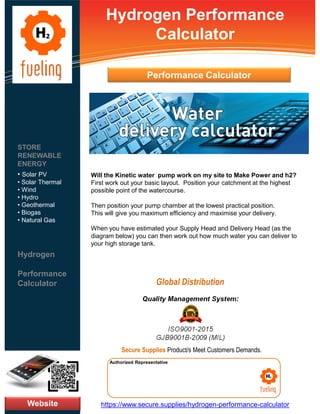 Hydrogen Performance
Calculator
Will the Kinetic water pump work on my site to Make Power and h2?
First work out your basic layout. Position your catchment at the highest
possible point of the watercourse.
Then position your pump chamber at the lowest practical position.
This will give you maximum efficiency and maximise your delivery.
When you have estimated your Supply Head and Delivery Head (as the
diagram below) you can then work out how much water you can deliver to
your high storage tank.
Website
STORE
RENEWABLE
ENERGY
• Solar PV
• Solar Thermal
• Wind
• Hydro
• Geothermal
• Biogas
• Natural Gas
Hydrogen
Performance
Calculator
https://www.secure.supplies/hydrogen-performance-calculator
Authorized Representative
Authorized Representative
Quality Management System:
ISO9001-2015
GJB9001B-2009 (MIL)
Secure Supplies Product/s Meet Customers Demands.
Global Distribution
Performance Calculator
 