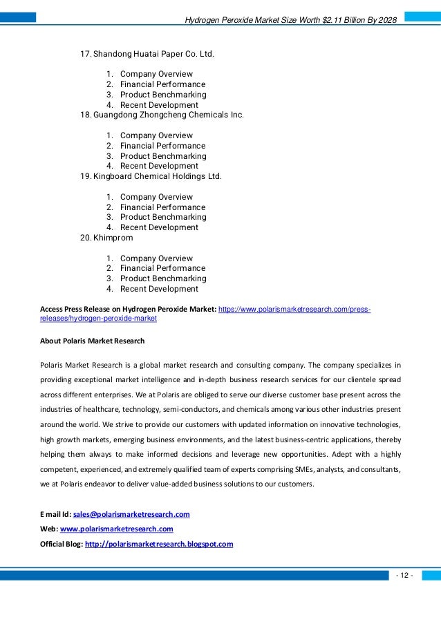 Hydrogen Peroxide Market Size Worth $2.11 Billion By 2028
- 12 -
17. Shandong Huatai Paper Co. Ltd.
1. Company Overview
2. Financial Performance
3. Product Benchmarking
4. Recent Development
18. Guangdong Zhongcheng Chemicals Inc.
1. Company Overview
2. Financial Performance
3. Product Benchmarking
4. Recent Development
19. Kingboard Chemical Holdings Ltd.
1. Company Overview
2. Financial Performance
3. Product Benchmarking
4. Recent Development
20. Khimprom
1. Company Overview
2. Financial Performance
3. Product Benchmarking
4. Recent Development
Access Press Release on Hydrogen Peroxide Market: https://www.polarismarketresearch.com/press-
releases/hydrogen-peroxide-market
About Polaris Market Research
Polaris Market Research is a global market research and consulting company. The company specializes in
providing exceptional market intelligence and in-depth business research services for our clientele spread
across different enterprises. We at Polaris are obliged to serve our diverse customer base present across the
industries of healthcare, technology, semi-conductors, and chemicals among various other industries present
around the world. We strive to provide our customers with updated information on innovative technologies,
high growth markets, emerging business environments, and the latest business-centric applications, thereby
helping them always to make informed decisions and leverage new opportunities. Adept with a highly
competent, experienced, and extremely qualified team of experts comprising SMEs, analysts, and consultants,
we at Polaris endeavor to deliver value-added business solutions to our customers.
E mail Id: sales@polarismarketresearch.com
Web: www.polarismarketresearch.com
Official Blog: http://polarismarketresearch.blogspot.com
 