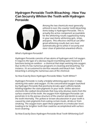 Hydrogen Peroxide Teeth Bleaching - How You
Can Securely Whiten the Teeth with Hydrogen
Peroxide
                           Among the two chemicals most generally
                           utilized in over-the-counter teeth bleaching
                           items today is Hydrogen Peroxide. This is
                           actually the active component accountable
                           for the whitening results supplied by many
                           in your own home whitening gels, strips,
                           and pens. This effective chemical can offer
                           great whitening results but care must
                           automatically get to utilize it securely and
                           steer clear of potential unwanted effects.

What's Hydrogen Peroxide?

Hydrogen Peroxide consists of two atoms of hydrogen and 2 of oxygen.
It requires the type of a obvious liquid resembling water however it
functions being an oxidizer - a chemical that stops working into oxygen.
Due to this it's has numerous programs in cleaning and bleaching. For
instance, it's accustomed to sterilize wounds and bleach hair. Teeth
bleaching is among the numerous uses of the chemical.

So How Exactly Does Hydrogen Peroxide Make Teeth Whiter?

Hydrogen Peroxide is really a helpful whitening agent since it stops
working into water and oxygen. It's the concentrated oxygen launched
by Hydrogen Peroxide that positively breaks apart caffeine bonds
holding together the stain pigments in your teeth. Unlike abrasive
elements like sodium bicarbonate that may only obvious stains from the
surface enamel of the teeth, the oxygen from Hydrogen Peroxide can
penetrate in to the porous structure of the enamel and dentin to wash
the teeth internally. The yellow or brown discoloration in your teeth is
caused by stain pigments from eating certain meals, drinks or from
smoking. The oxygen tears apart these pigments in a molecular level,
leading to far brighter teeth than could be accomplished with surface
level cleaning.

So How Exactly Does Hydrogen Peroxide Rival Teeth Whitening Gel?


                                                                          1
 