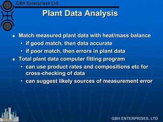 Plant Data Analysis
 Match measured plant data with heat/mass balance
• if good match, then data accurate
• if poor match, then errors in plant data
 Total plant data computer fitting program
• can use product rates and compositions etc for
cross-checking of data
• can suggest likely sources of measurement error
 