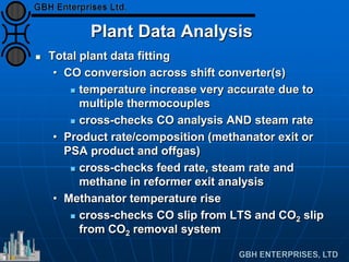 Plant Data Analysis
 Total plant data fitting
• CO conversion across shift converter(s)
 temperature increase very accurate due to
multiple thermocouples
 cross-checks CO analysis AND steam rate
• Product rate/composition (methanator exit or
PSA product and offgas)
 cross-checks feed rate, steam rate and
methane in reformer exit analysis
• Methanator temperature rise
 cross-checks CO slip from LTS and CO2 slip
from CO2 removal system
 