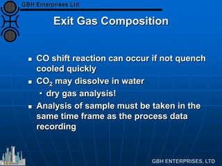 Exit Gas Composition
 CO shift reaction can occur if not quench
cooled quickly
 CO2 may dissolve in water
• dry gas analysis!
 Analysis of sample must be taken in the
same time frame as the process data
recording
 