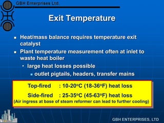 Exit Temperature
 Heat/mass balance requires temperature exit
catalyst
 Plant temperature measurement often at inlet to
waste heat boiler
• large heat losses possible
 outlet pigtails, headers, transfer mains
Top-fired : 10-20oC (18-36oF) heat loss
Side-fired : 25-35oC (45-63oF) heat loss
(Air ingress at base of steam reformer can lead to further cooling)
 