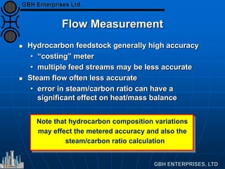 Note that hydrocarbon composition variations
may effect the metered accuracy and also the
steam/carbon ratio calculation
Flow Measurement
 Hydrocarbon feedstock generally high accuracy
• “costing” meter
• multiple feed streams may be less accurate
 Steam flow often less accurate
• error in steam/carbon ratio can have a
significant effect on heat/mass balance
 