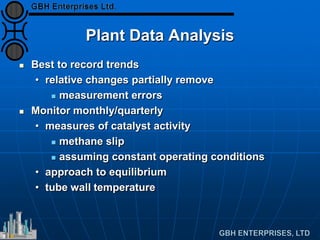 Plant Data Analysis
 Best to record trends
• relative changes partially remove
 measurement errors
 Monitor monthly/quarterly
• measures of catalyst activity
 methane slip
 assuming constant operating conditions
• approach to equilibrium
• tube wall temperature
 
