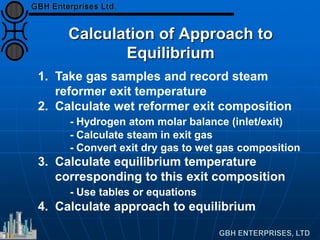 Calculation of Approach to
Equilibrium
1. Take gas samples and record steam
reformer exit temperature
2. Calculate wet reformer exit composition
- Hydrogen atom molar balance (inlet/exit)
- Calculate steam in exit gas
- Convert exit dry gas to wet gas composition
3. Calculate equilibrium temperature
corresponding to this exit composition
- Use tables or equations
4. Calculate approach to equilibrium
 