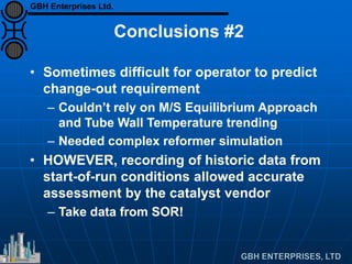 Conclusions #2
• Sometimes difficult for operator to predict
change-out requirement
– Couldn’t rely on M/S Equilibrium Approach
and Tube Wall Temperature trending
– Needed complex reformer simulation
• HOWEVER, recording of historic data from
start-of-run conditions allowed accurate
assessment by the catalyst vendor
– Take data from SOR!
GBH Enterprises Ltd.
 