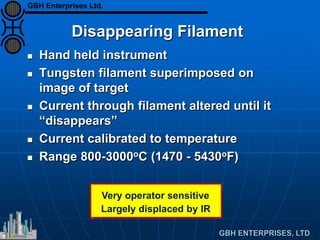 Disappearing Filament
 Hand held instrument
 Tungsten filament superimposed on
image of target
 Current through filament altered until it
“disappears”
 Current calibrated to temperature
 Range 800-3000oC (1470 - 5430oF)
Very operator sensitive
Largely displaced by IR
GBH Enterprises Ltd.
 
