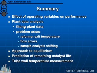 Summary
 Effect of operating variables on performance
 Plant data analysis
• fitting plant data
• problem areas
 reformer exit temperature
 flow errors
 sample analysis shifting
 Approach to equilibrium
 Prediction of remaining catalyst life
 Tube wall temperature measurement
GBH Enterprises Ltd.
 