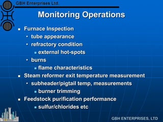 Monitoring Operations
 Furnace Inspection
• tube appearance
• refractory condition
 external hot-spots
• burns
 flame characteristics
 Steam reformer exit temperature measurement
• subheader/pigtail temp, measurements
 burner trimming
 Feedstock purification performance
 sulfur/chlorides etc
 