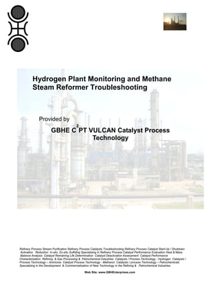 Refinery Process Stream Purification Refinery Process Catalysts Troubleshooting Refinery Process Catalyst Start-Up / Shutdown
Activation Reduction In-situ Ex-situ Sulfiding Specializing in Refinery Process Catalyst Performance Evaluation Heat & Mass
Balance Analysis Catalyst Remaining Life Determination Catalyst Deactivation Assessment Catalyst Performance
Characterization Refining & Gas Processing & Petrochemical Industries Catalysts / Process Technology - Hydrogen Catalysts /
Process Technology – Ammonia Catalyst Process Technology - Methanol Catalysts / process Technology – Petrochemicals
Specializing in the Development & Commercialization of New Technology in the Refining & Petrochemical Industries
Web Site: www.GBHEnterprises.com
Hydrogen Plant Monitoring and Methane
Steam Reformer Troubleshooting
Provided by
GBHE C
2
PT VULCAN Catalyst Process
Technology
 