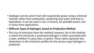 • Hydrogen can be used in fuel cells to generate power using a chemical
reaction rather than combustion, producing only water and heat as
byproducts. It can be used in cars, in houses, for portable power, and
in many more applications.
• Different Types of Hydrogen, based on Production Method
• The crux of emissions from this method, however, lies in the method
in which the electricity is produced.Hydrogen is often associated with
a color, whether it’s grey, blue, or green. These colors represent key
distinctions in the emissions profiles for the various ways hydrogen is
produced:
 