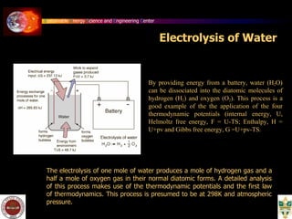 Sustainable Energy Science and Engineering Center
Electrolysis of Water
By providing energy from a battery, water (H2O)
can be dissociated into the diatomic molecules of
hydrogen (H2) and oxygen (O2). This process is a
good example of the the application of the four
thermodynamic potentials (internal energy, U,
Helmoltz free energy, F = U-TS; Enthalpy, H =
U+pv and Gibbs free energy, G =U+pv-TS.
The electrolysis of one mole of water produces a mole of hydrogen gas and a
half a mole of oxygen gas in their normal diatomic forms. A detailed analysis
of this process makes use of the thermodynamic potentials and the first law
of thermodynamics. This process is presumed to be at 298K and atmospheric
pressure.
 