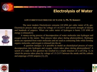 Sustainable Energy Science and Engineering Center
LOW CURRENT ELECTROLYSIS OF WATER by Ph. M. Kanarev
The most modern Electrolyzers consume 4.0 kWh per cubic meter of H2 gas.
Electrolysis process takes place by voltage of 1.6-2.0 V and current strength of dozens
and hundreds of amperes. When one cubic meter of hydrogen is burnt, 3.55 kWh of
energy is released [1].
A money-saving process of decomposition of water molecules into hydrogen and
oxygen exists in the nature. This process takes place during photosynthesis. Hydrogen
atoms are separated from water molecules and are used as connecting links while forming
organic molecules, and oxygen is released into the air.
A question emerges: is it possible to model an electrolytical process of water
decomposition into hydrogen and oxygen, which takes place during photosynthesis? A
search of a reply to this question has resulted in a simple structure of a cell (Fig. 1), in
which the process takes place by voltage of 1.5-2.0 V between the anode and the cathode
and amperage of 0.02 amperes [1], [2].
http://guns.connect.fi/innoplaza/energy/story/Kanarev/electrolysis/
Electrolysis of Water
 