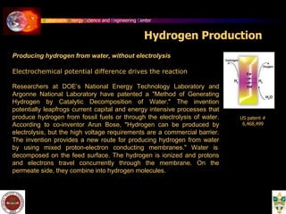 Sustainable Energy Science and Engineering Center
Hydrogen Production
Producing hydrogen from water, without electrolysis
Electrochemical potential difference drives the reaction
Researchers at DOE’s National Energy Technology Laboratory and
Argonne National Laboratory have patented a "Method of Generating
Hydrogen by Catalytic Decomposition of Water." The invention
potentially leapfrogs current capital and energy intensive processes that
produce hydrogen from fossil fuels or through the electrolysis of water.
According to co-inventor Arun Bose, "Hydrogen can be produced by
electrolysis, but the high voltage requirements are a commercial barrier.
The invention provides a new route for producing hydrogen from water
by using mixed proton-electron conducting membranes." Water is
decomposed on the feed surface. The hydrogen is ionized and protons
and electrons travel concurrently through the membrane. On the
permeate side, they combine into hydrogen molecules.
US patent #
6,468,499
 