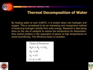 Sustainable Energy Science and Engineering Center
Thermal Decomposition of Water
By heating water to over 2,000ºC, it is broken down into hydrogen and
oxygen. This is considered to be an interesting and inexpensive method
of producing hydrogen directly from solar energy. Research is also being
done on the use of catalysts to reduce the temperature for dissociation.
One central problem is the separation of gases at high temperatures to
avoid recombining. The efficiency factor is uncertain.
 