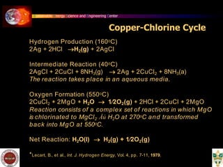 Sustainable Energy Science and Engineering Center
Copper-Chlorine Cycle
Hydrogen Production (160oC)
2Ag + 2HCl H2(g) + 2AgCl
Intermediate Reaction (40oC)
2AgCl + 2CuCl + 8NH3(g)  2Ag + 2CuCl2 + 8NH3(a)
The reaction takes place in an aqueous media.
Oxygen Formation (550oC)
2CuCl2 + 2MgO + H2O  1⁄2O2(g) + 2HCl + 2CuCl + 2MgO
Reaction consists of a complex set of reactions in which MgO
is chlorinated to MgCl2 Åú H2O at 270oC and transformed
back into MgO at 550oC.
Net Reaction: H2O(l)  H2(g) + 1⁄2O2(g)
*Lecart, B., et al., Int. J. Hydrogen Energy, Vol. 4, pp. 7-11, 1979.
 