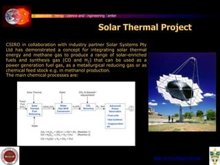 Sustainable Energy Science and Engineering Center
Solar Thermal Project
CSIRO in collaboration with industry partner Solar Systems Pty
Ltd has demonstrated a concept for integrating solar thermal
energy and methane gas to produce a range of solar-enriched
fuels and synthesis gas (CO and H2) that can be used as a
power generation fuel gas, as a metallurgical reducing gas or as
chemical feed stock e.g. in methanol production.
The main chemical processes are:
http://www.energy.csiro.au/
 