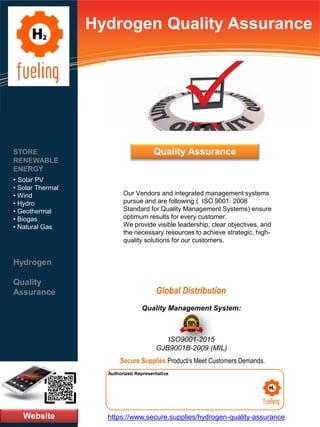 Hydrogen Quality Assurance
Our Vendors and integrated management systems
pursue and are following ( ISO 9001: 2008
Standard for Quality Management Systems) ensure
optimum results for every customer.
We provide visible leadership, clear objectives, and
the necessary resources to achieve strategic, high-
quality solutions for our customers.
Website
STORE
RENEWABLE
ENERGY
• Solar PV
• Solar Thermal
• Wind
• Hydro
• Geothermal
• Biogas
• Natural Gas
Hydrogen
Quality
Assurance
https://www.secure.supplies/hydrogen-quality-assurance
Authorized Representative
Authorized Representative
Quality Management System:
ISO9001-2015
GJB9001B-2009 (MIL)
Secure Supplies Product/s Meet Customers Demands.
Global Distribution
Quality Assurance
 