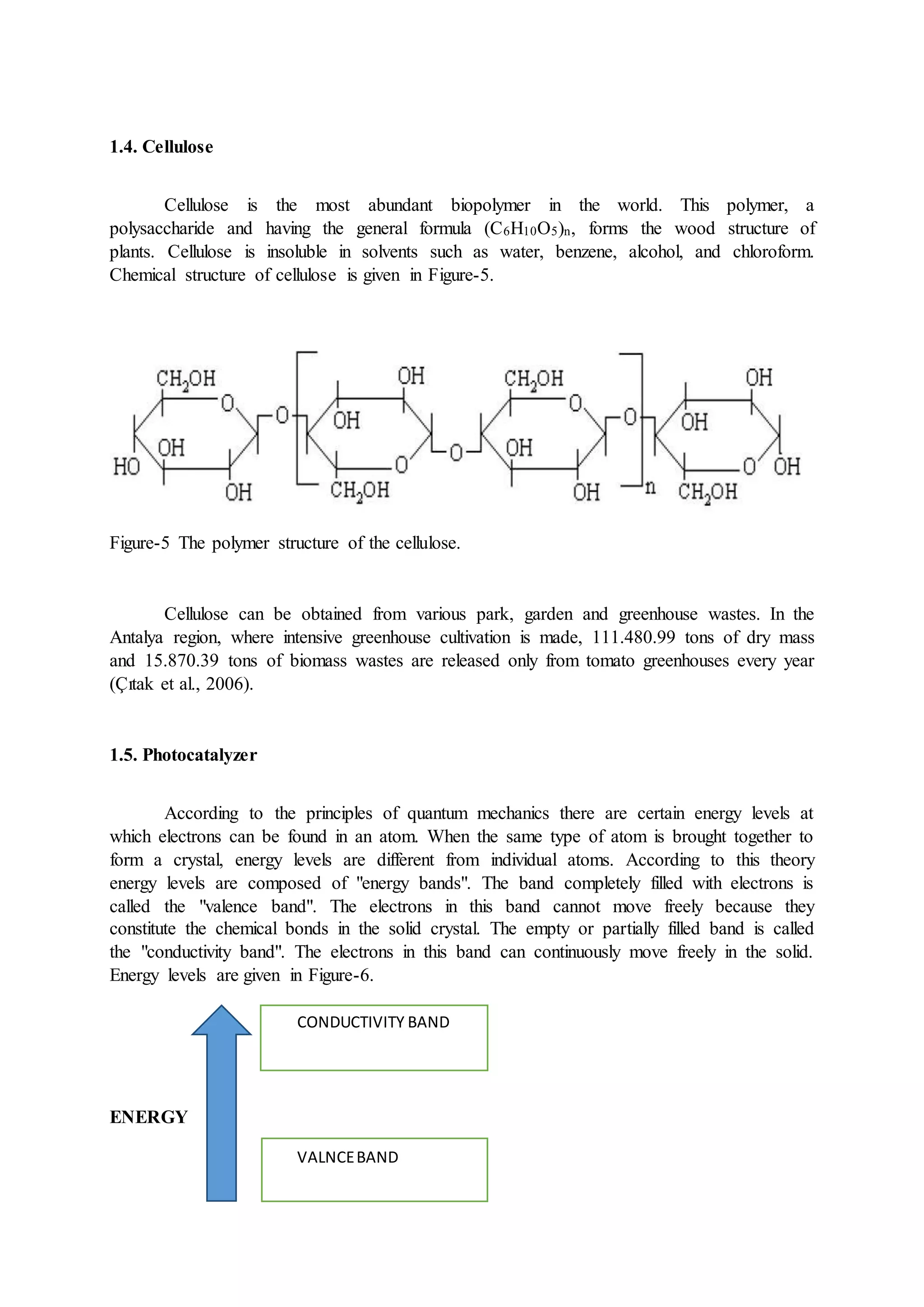 1.4. Cellulose
Cellulose is the most abundant biopolymer in the world. This polymer, a
polysaccharide and having the general formula (C6H10O5)n, forms the wood structure of
plants. Cellulose is insoluble in solvents such as water, benzene, alcohol, and chloroform.
Chemical structure of cellulose is given in Figure-5.
Figure-5 The polymer structure of the cellulose.
Cellulose can be obtained from various park, garden and greenhouse wastes. In the
Antalya region, where intensive greenhouse cultivation is made, 111.480.99 tons of dry mass
and 15.870.39 tons of biomass wastes are released only from tomato greenhouses every year
(Çıtak et al., 2006).
1.5. Photocatalyzer
According to the principles of quantum mechanics there are certain energy levels at
which electrons can be found in an atom. When the same type of atom is brought together to
form a crystal, energy levels are different from individual atoms. According to this theory
energy levels are composed of "energy bands". The band completely filled with electrons is
called the "valence band". The electrons in this band cannot move freely because they
constitute the chemical bonds in the solid crystal. The empty or partially filled band is called
the "conductivity band". The electrons in this band can continuously move freely in the solid.
Energy levels are given in Figure-6.
ENERGY
CONDUCTIVITY BAND
VALNCEBAND
 
