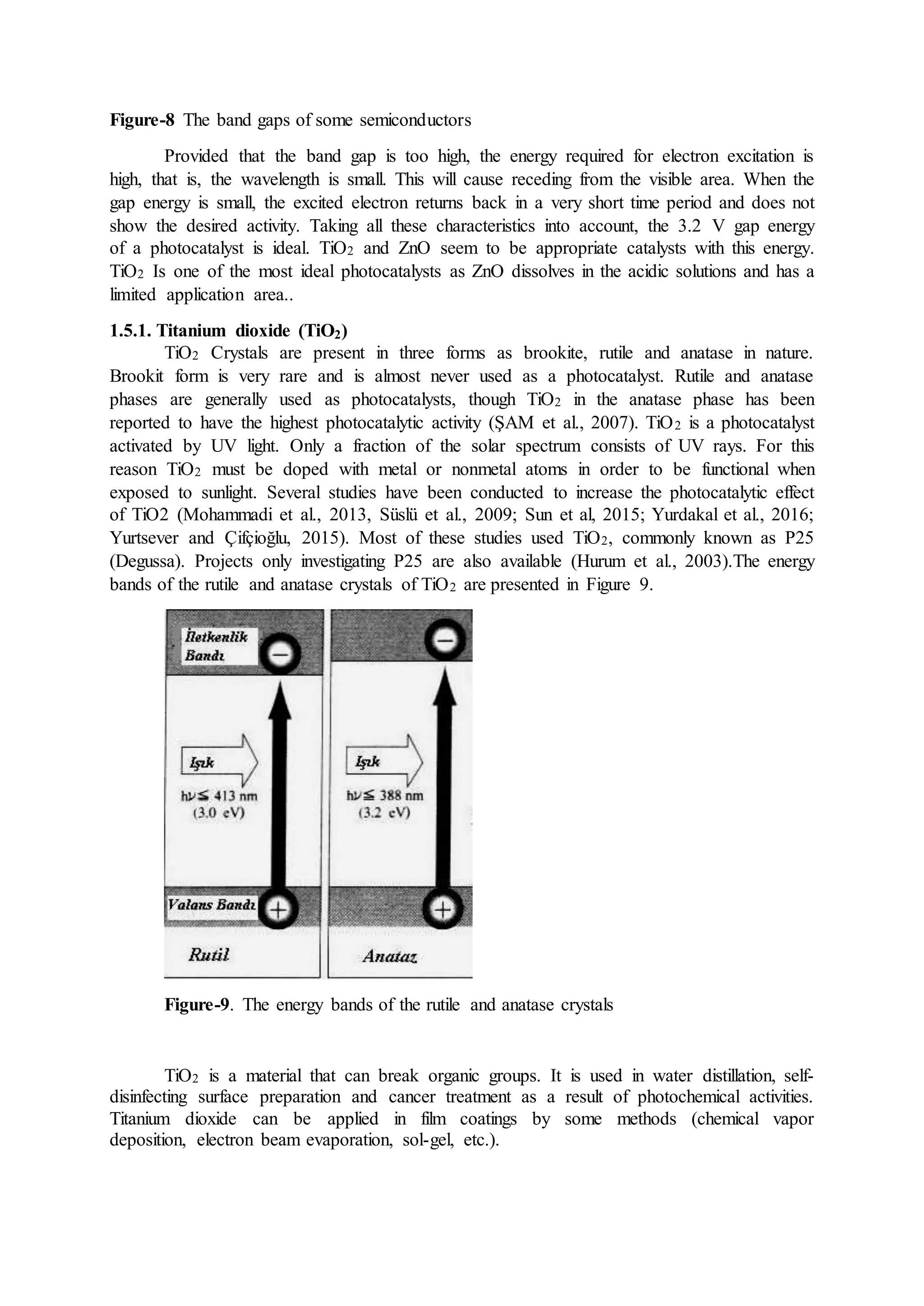 Figure-8 The band gaps of some semiconductors
Provided that the band gap is too high, the energy required for electron excitation is
high, that is, the wavelength is small. This will cause receding from the visible area. When the
gap energy is small, the excited electron returns back in a very short time period and does not
show the desired activity. Taking all these characteristics into account, the 3.2 V gap energy
of a photocatalyst is ideal. TiO2 and ZnO seem to be appropriate catalysts with this energy.
TiO2 Is one of the most ideal photocatalysts as ZnO dissolves in the acidic solutions and has a
limited application area..
1.5.1. Titanium dioxide (TiO2)
TiO2 Crystals are present in three forms as brookite, rutile and anatase in nature.
Brookit form is very rare and is almost never used as a photocatalyst. Rutile and anatase
phases are generally used as photocatalysts, though TiO2 in the anatase phase has been
reported to have the highest photocatalytic activity (ŞAM et al., 2007). TiO2 is a photocatalyst
activated by UV light. Only a fraction of the solar spectrum consists of UV rays. For this
reason TiO2 must be doped with metal or nonmetal atoms in order to be functional when
exposed to sunlight. Several studies have been conducted to increase the photocatalytic effect
of TiO2 (Mohammadi et al., 2013, Süslü et al., 2009; Sun et al, 2015; Yurdakal et al., 2016;
Yurtsever and Çifçioğlu, 2015). Most of these studies used TiO2, commonly known as P25
(Degussa). Projects only investigating P25 are also available (Hurum et al., 2003).The energy
bands of the rutile and anatase crystals of TiO2 are presented in Figure 9.
Figure-9. The energy bands of the rutile and anatase crystals
TiO2 is a material that can break organic groups. It is used in water distillation, self-
disinfecting surface preparation and cancer treatment as a result of photochemical activities.
Titanium dioxide can be applied in film coatings by some methods (chemical vapor
deposition, electron beam evaporation, sol-gel, etc.).
 