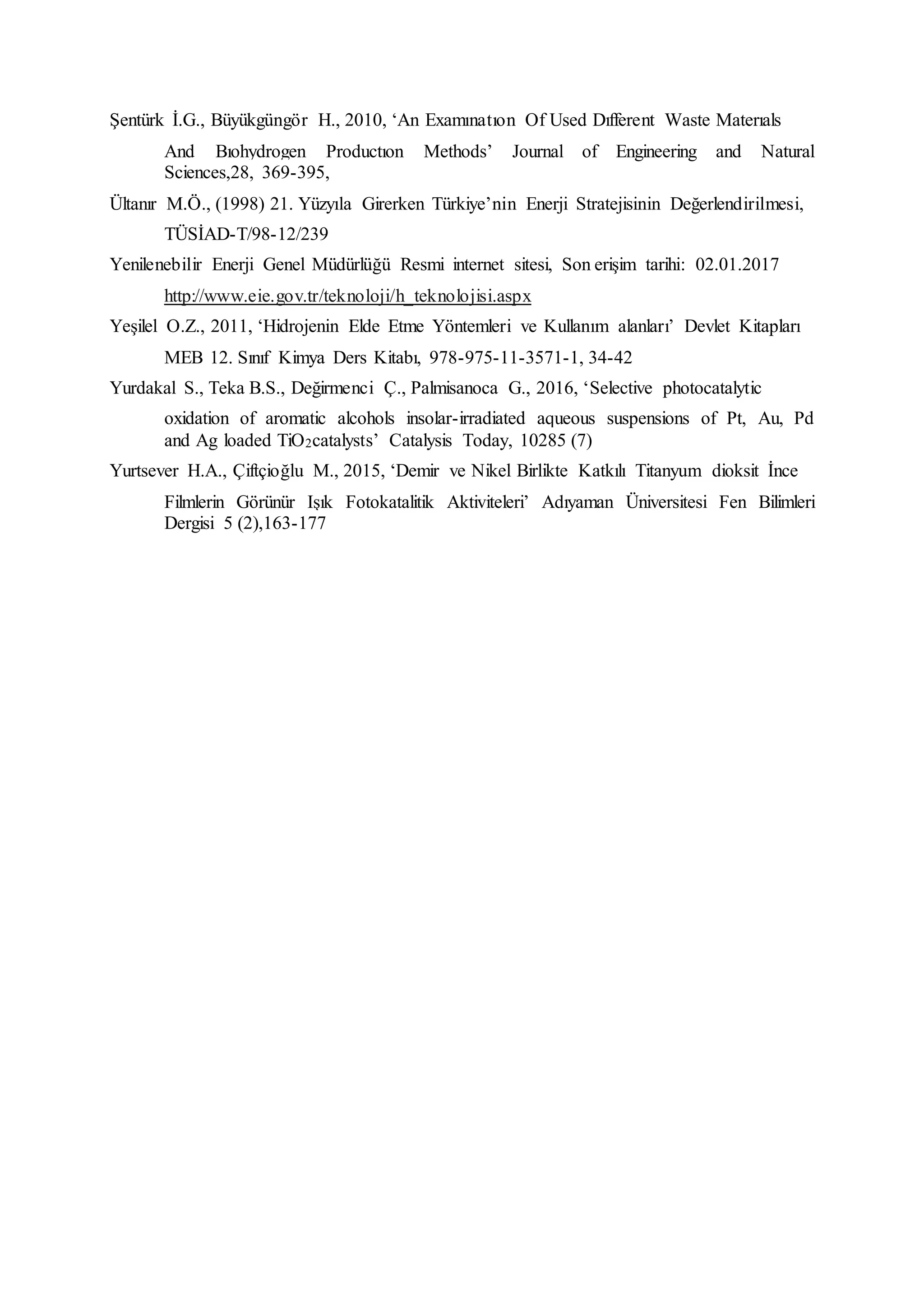 Şentürk İ.G., Büyükgüngör H., 2010, ‘An Examınatıon Of Used Dıfferent Waste Materıals
And Bıohydrogen Productıon Methods’ Journal of Engineering and Natural
Sciences,28, 369-395,
Ültanır M.Ö., (1998) 21. Yüzyıla Girerken Türkiye’nin Enerji Stratejisinin Değerlendirilmesi,
TÜSİAD-T/98-12/239
Yenilenebilir Enerji Genel Müdürlüğü Resmi internet sitesi, Son erişim tarihi: 02.01.2017
http://www.eie.gov.tr/teknoloji/h_teknolojisi.aspx
Yeşilel O.Z., 2011, ‘Hidrojenin Elde Etme Yöntemleri ve Kullanım alanları’ Devlet Kitapları
MEB 12. Sınıf Kimya Ders Kitabı, 978-975-11-3571-1, 34-42
Yurdakal S., Teka B.S., Değirmenci Ç., Palmisanoca G., 2016, ‘Selective photocatalytic
oxidation of aromatic alcohols insolar-irradiated aqueous suspensions of Pt, Au, Pd
and Ag loaded TiO2catalysts’ Catalysis Today, 10285 (7)
Yurtsever H.A., Çiftçioğlu M., 2015, ‘Demir ve Nikel Birlikte Katkılı Titanyum dioksit İnce
Filmlerin Görünür Işık Fotokatalitik Aktiviteleri’ Adıyaman Üniversitesi Fen Bilimleri
Dergisi 5 (2),163-177
 