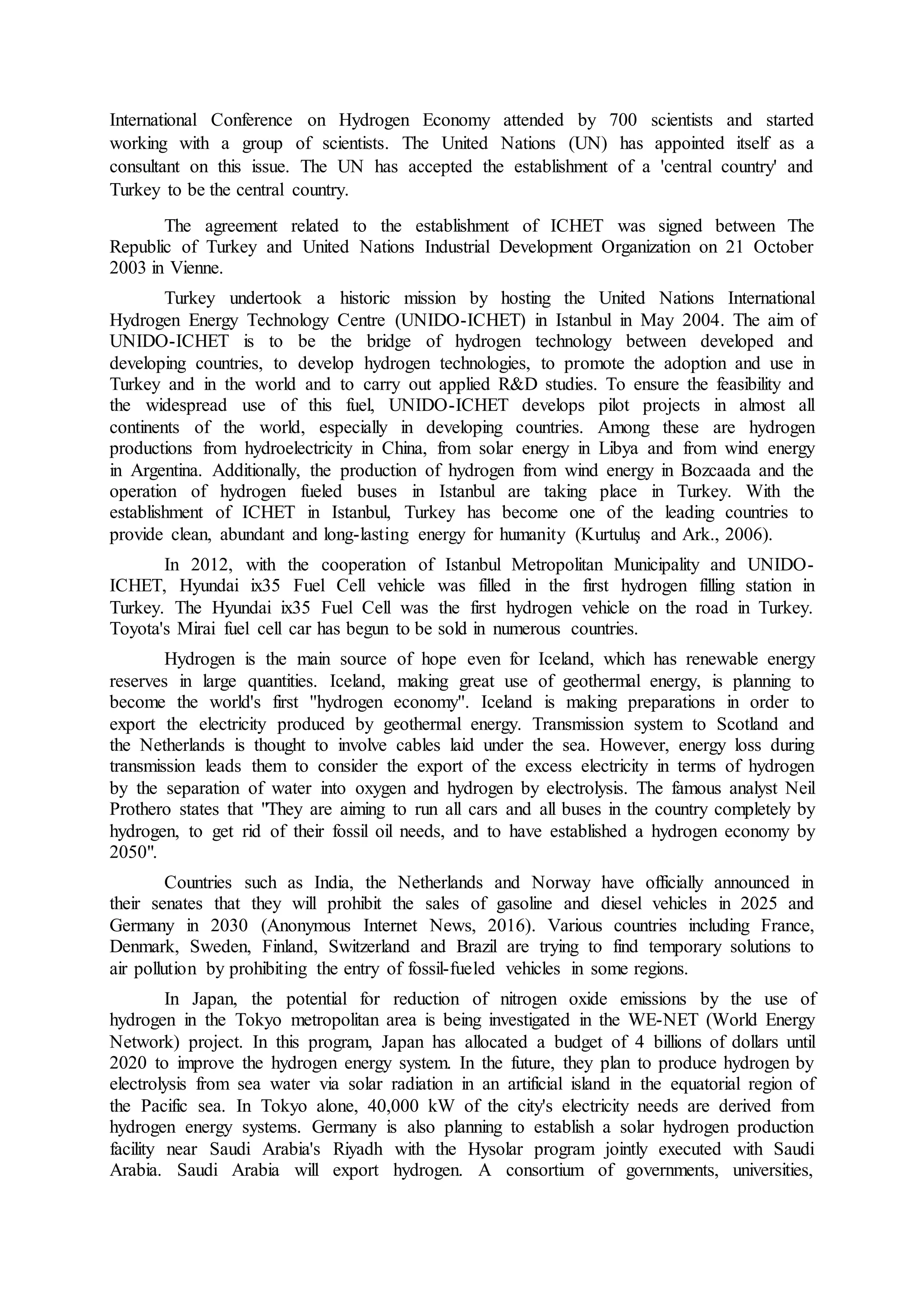 International Conference on Hydrogen Economy attended by 700 scientists and started
working with a group of scientists. The United Nations (UN) has appointed itself as a
consultant on this issue. The UN has accepted the establishment of a 'central country' and
Turkey to be the central country.
The agreement related to the establishment of ICHET was signed between The
Republic of Turkey and United Nations Industrial Development Organization on 21 October
2003 in Vienne.
Turkey undertook a historic mission by hosting the United Nations International
Hydrogen Energy Technology Centre (UNIDO-ICHET) in Istanbul in May 2004. The aim of
UNIDO-ICHET is to be the bridge of hydrogen technology between developed and
developing countries, to develop hydrogen technologies, to promote the adoption and use in
Turkey and in the world and to carry out applied R&D studies. To ensure the feasibility and
the widespread use of this fuel, UNIDO-ICHET develops pilot projects in almost all
continents of the world, especially in developing countries. Among these are hydrogen
productions from hydroelectricity in China, from solar energy in Libya and from wind energy
in Argentina. Additionally, the production of hydrogen from wind energy in Bozcaada and the
operation of hydrogen fueled buses in Istanbul are taking place in Turkey. With the
establishment of ICHET in Istanbul, Turkey has become one of the leading countries to
provide clean, abundant and long-lasting energy for humanity (Kurtuluş and Ark., 2006).
In 2012, with the cooperation of Istanbul Metropolitan Municipality and UNIDO-
ICHET, Hyundai ix35 Fuel Cell vehicle was filled in the first hydrogen filling station in
Turkey. The Hyundai ix35 Fuel Cell was the first hydrogen vehicle on the road in Turkey.
Toyota's Mirai fuel cell car has begun to be sold in numerous countries.
Hydrogen is the main source of hope even for Iceland, which has renewable energy
reserves in large quantities. Iceland, making great use of geothermal energy, is planning to
become the world's first ''hydrogen economy''. Iceland is making preparations in order to
export the electricity produced by geothermal energy. Transmission system to Scotland and
the Netherlands is thought to involve cables laid under the sea. However, energy loss during
transmission leads them to consider the export of the excess electricity in terms of hydrogen
by the separation of water into oxygen and hydrogen by electrolysis. The famous analyst Neil
Prothero states that "They are aiming to run all cars and all buses in the country completely by
hydrogen, to get rid of their fossil oil needs, and to have established a hydrogen economy by
2050".
Countries such as India, the Netherlands and Norway have officially announced in
their senates that they will prohibit the sales of gasoline and diesel vehicles in 2025 and
Germany in 2030 (Anonymous Internet News, 2016). Various countries including France,
Denmark, Sweden, Finland, Switzerland and Brazil are trying to find temporary solutions to
air pollution by prohibiting the entry of fossil-fueled vehicles in some regions.
In Japan, the potential for reduction of nitrogen oxide emissions by the use of
hydrogen in the Tokyo metropolitan area is being investigated in the WE-NET (World Energy
Network) project. In this program, Japan has allocated a budget of 4 billions of dollars until
2020 to improve the hydrogen energy system. In the future, they plan to produce hydrogen by
electrolysis from sea water via solar radiation in an artificial island in the equatorial region of
the Pacific sea. In Tokyo alone, 40,000 kW of the city's electricity needs are derived from
hydrogen energy systems. Germany is also planning to establish a solar hydrogen production
facility near Saudi Arabia's Riyadh with the Hysolar program jointly executed with Saudi
Arabia. Saudi Arabia will export hydrogen. A consortium of governments, universities,
 
