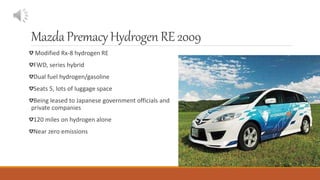 MazdaPremacyHydrogenRE 2009
Modified Rx-8 hydrogen RE
FWD, series hybrid
Dual fuel hydrogen/gasoline
Seats 5, lots of luggage space
Being leased to Japanese government officials and
private companies
120 miles on hydrogen alone
Near zero emissions
 