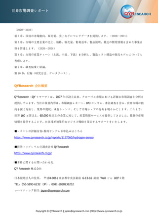 Copyright © QYResearch | japan@qyresearch.com |https://www.qyresearch.co.jp
世界市場調査レポート
（2020～2031）
第 6 章：国別の市場動向、販売量、売上などについてデータを提供します。（2020～2031）
第 7 章：市場の主要企業の売上、価格、販売量、粗利益率、製品説明、最近の開発情報を含めた事業内
容を詳述します。（2020～2024）
第 8 章：市場の産業チェーン（上流、中流、下流）を分析し、製造コスト構造や販売モデルについても
考察します。
第 9 章：調査結果と結論。
第 10 章：付録（研究方法、データソース）。
QYResearch 会社概要
QYResearch（QY リサーチ）は、2007 年の設立以来、グローバル市場における詳細な市場調査と分析を
提供しています。当社の業務内容は、市場調査レポート、IPO コンサル、委託調査を含み、世界市場の動
向を深く分析し、業界の現状、成長トレンド、そして市場シェアの分布を明らかにします。これまで、
世界 160 ヵ国以上、65,000 社以上の企業に対して、産業情報サービスを提供してきました。最新の市場
情報を提供することで、お客様が効果的なビジネス戦略を策定するサポートをいたします。
■レポートの詳細内容・無料サンプルお申込みはこちら
https://www.qyresearch.co.jp/reports/1157060/hydrogen-sensor
■世界トップレベルの調査会社 QYResearch
https://www.qyresearch.co.jp/
■本件に関するお問い合わせ先
QY Research 株式会社
日本現地法人の住所： 〒104-0061 東京都中央区銀座 6-13-16 銀座 Wall ビル UCF５階
TEL：050-5893-6232（JP）；0081-5058936232
マーケティング担当 japan@qyresearch.com
 