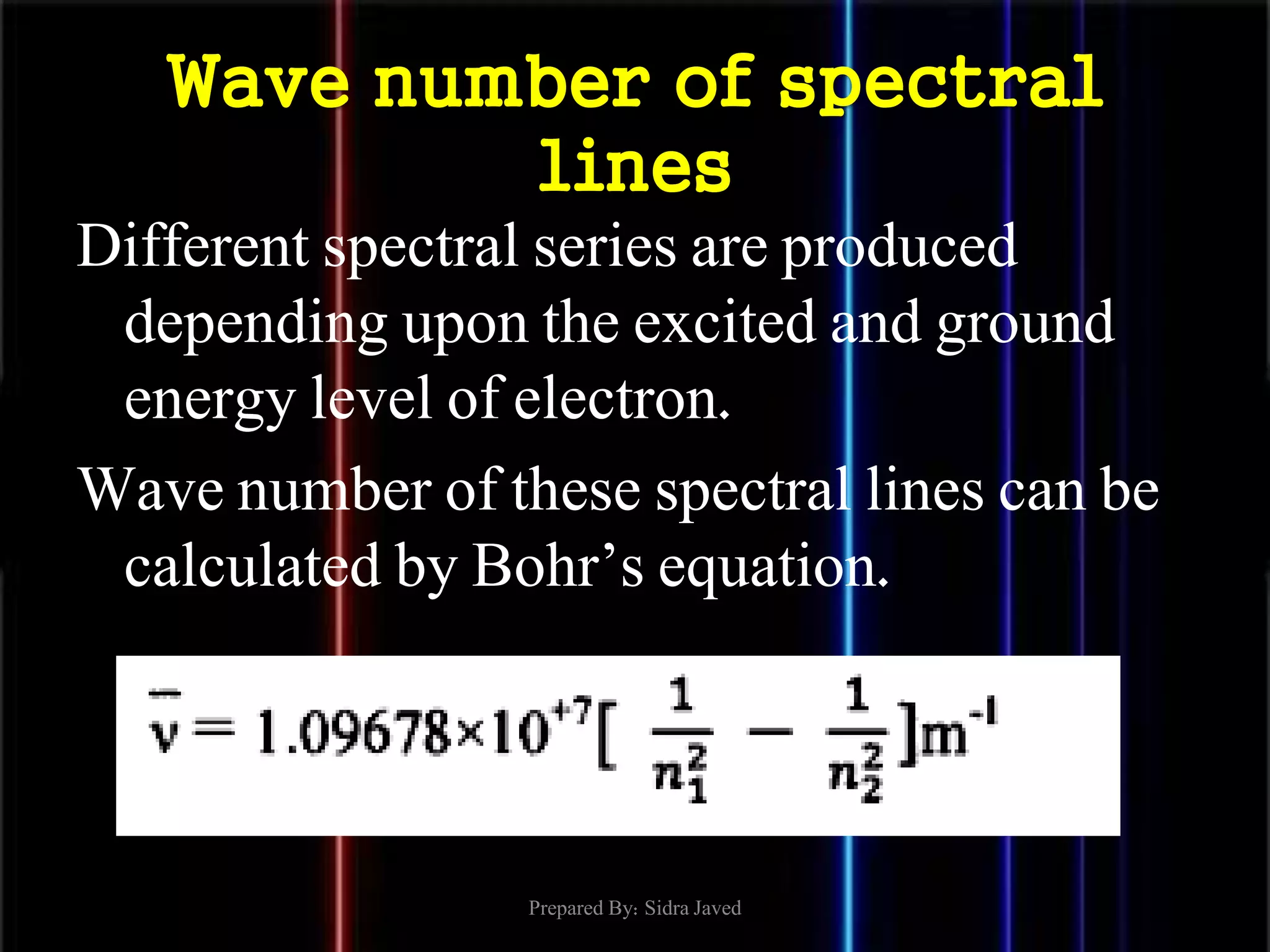 Wave number of spectral
lines
Different spectral series are produced
depending upon the excited and ground
energy level of electron.
Wave number of these spectral lines can be
calculated by Bohr’s equation.
Prepared By: Sidra Javed
 