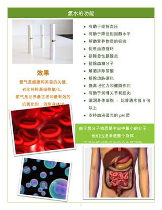 THE LOREM IPSUMS

氢水的功能

SPRING 2016

有助于维持血压
有助于降低胆固醇水平
帮助营养物质的吸收
促进血液循环
排除急性胰腺炎
排除血糖分子
解酒排除尿酸

效果

排除动脉硬化

氢气是健康和美容的关键,

提高记忆力和健脑作用

老化纯粹是细胞氧化。

有助于润滑关节和肌肉

氢气是世界最古老和最有效的

滋润身体细胞 － 比普通水强 6 倍

抗氧化剂，消除身体内

以上

自由基， 延缓老化。

支持血液适当的 pH 质
解除老年体臭，口腔臭
由于氢分子物质是宇宙中最小的分子，
促进全身排毒
他们迅速渗透整个身体，
系统炎症反应
迅速的把细胞产生的自由基消除。
强效抗老化机能
减缓自由基对身的伤害
促进年轻的肌肤
减少肌肤瑕疵，皱纹，下垂
加强免疫系统

2

 