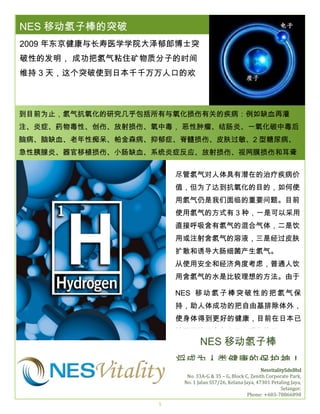 THE
NESLOREM IPSUMS
移动氢子棒的突破

SPRING 2016

2009 年东京健康与长寿医学学院大泽郁郎博士突
破性的发明， 成功把氢气粘住矿物质分子的时间
维持 3 天，这个突破使到日本千千万万人口的欢
呼。
到目前为止，氢气抗氧化的研究几乎包括所有与氧化损伤有关的疾病：例如缺血再灌
注、炎症、药物毒性、创伤、放射损伤、氧中毒， 恶性肿瘤、结肠炎、一氧化碳中毒后
脑病、脑缺血、老年性痴呆、帕金森病、抑郁症、脊髓损伤、皮肤过敏、2 型糖尿病、
急性胰腺炎、器官移植损伤、小肠缺血、系统炎症反应、放射损伤、视网膜损伤和耳聋
等。。
尽管氢气对人体具有潜在的治疗疾病价
值，但为了达到抗氧化的目的，如何使
用氢气仍是我们面临的重要问题。目前
使用氢气的方式有 3 种，一是可以采用
直接呼吸含有氢气的混合气体，二是饮
用或注射含氢气的溶液，三是经过皮肤
扩散和诱导大肠细菌产生氢气。
从使用安全和经济角度考虑，普通人饮
用含氢气的水是比较理想的方法。由于
过去二是饮用或注射含氢气的溶液无法
NES 移 动 氢 子 棒 突 破 性 的 把 氢 气 保
持久，既不能收集，也不能进行测量。
持，助人体成功的把自由基排除体外，
使身体得到更好的健康，目前在日本已
被医学认同也有大量人群在使用。

NES 移动氢子棒

将成为人类健康的保护神！
NesvitalitySdnBhd
No. 33A-G & 35 – G, Block C, Zenith Corporate Park,
No. 1 Jalan SS7/26, Kelana Jaya, 47301 Petaling Jaya,
Selangor.
Phone: +603-78866898
5

 